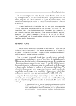 191
Cláudia Regina de Paula
Em estudos comparativos entre Brasil e Estados Unidos, com base na
raça, a complexidade do caso brasileiro se evidencia. Aqui o preconceito é “de
marca”, enquanto nos Estados Unidos é de origem (hipodescendência). Essa
construção do fenótipo tem origem na democracia racial como mito fundador
do brasileiro.
O racismo brasileiro é naturalizado. Por isso, não pode ser comparado
a outras sociedades, pois está ligado a uma estrutura hierarquizada. Para
Guimarães (1999), é exatamente essa estrutura “estamental” que o naturaliza, e
não a estrutura de classes como se pensava. Para combatê-lo é preciso, portanto,
combater a institucionalização das desigualdades de direitos individuais.
Essa “invisibilidade” do racismo brasileiro enfraquece as ações de luta contra
manifestações discriminatórias.
Identidades plurais
O pertencimento a determinado grupo de referência e a afirmação da
identidade coletiva são elementos que fortalecem a construção da identidade
individual e vice-versa. Além desses, a língua, a religião, o território e a história,
também são parte dessa construção identitária.
Essa busca pela identidade (individual ou coletiva) na sociedade
contemporânea, segundo Castells, torna-se “fonte básica de significado social”.
Tal fato resulta da crise das instituições, da desestruturação das organizações
e do enfraquecimento dos movimentos sociais. O que Hall (2003) chama de
descentração do sujeito moderno, em que as identidades estão sendo deslocadas
ou fragmentadas, abalando os quadros de referências dos indivíduos: “As
velhas identidades, que por tanto tempo estabilizaram o mundo social, estão
em declínio, fazendo surgir novas identidades e fragmentando o indivíduo
moderno, até aqui, visto como um sujeito unificado” (Hall, 2003, p. 7).
Do ponto de vista antropológico ou sociológico as identidades são todas
construídas, não havendo, portanto uma essência, uma identidade “natural”,
mas um conjunto de significados baseados na diversidade. De acordo com
Cunha Jr.,
A imagem do africano na nossa sociedade é a do selvagem acorrentado à
miséria. Imagem construída pela persistência das representações africanas
como a terra dos macacos, dos leões, dos homens nus e dos escravos. Quanto
aos povos asiáticos e europeus as platéias imaginam, castelos, guerreiros e
 