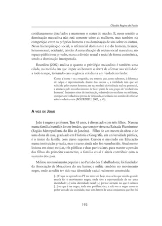 193
Cláudia Regina de Paula
cotidianamente desafiados a manterem o status do macho. E, nesse sentido a
dominação masculina não está somente sobre as mulheres, mas também na
competição entre os próprios homens e na dominação de uns sobre os outros.
Nessa hierarquização social, o referencial dominante é o do homem, branco,
heterossexual, ocidental, cristão. A naturalização da ordem social masculina, no
espaço público ou privado, marca a divisão sexual e social de forma assimétrica,
sendo a dominação incorporada.
Bourdieu (2002) analisa o quanto o privilégio masculino é também uma
cilada, na medida em que impõe ao homem o dever de afirmar sua virilidade
a todo tempo, tornando essa exigência cotidiana um verdadeiro fardo:
Como a honra – ou a vergonha, seu reverso, que, como sabemos, à diferença
de culpa, é experimentada diante dos outros –, a virilidade tem que ser
validada pelos outros homens, em sua verdade de violência real ou potencial,
e atestada pelo reconhecimento de fazer parte de um grupo de ‘verdadeiros
homens’. Inúmeros ritos de instituição, sobretudo os escolares ou militares,
comportam verdadeiras provas de virilidade, orientadas no sentido de reforçar
solidariedades viris (Bourdieu, 2002, p.65).
A voz de João
João é negro e professor. Tem 45 anos, é divorciado com três filhos. Nasceu
numa família humilde de sete irmãos, que sempre viveu na Baixada Fluminense
(Região Metropolitana do Rio de Janeiro). Filho de um mestre-de-obras e de
uma dona de casa, graduado em História e Geografia, em universidade pública,
é o único da família com curso superior. Cursou o mestrado em Educação
numa instituição privada, mas o curso ainda não foi reconhecido. Atualmente
leciona em cinco escolas, três públicas e duas particulares, para manter a pensão
das filhas do primeiro casamento, a família atual e ainda contribuir com o
sustento dos pais.
Militou no movimento popular e no Partido dos Trabalhadores; foi fundador
da Associação de Moradores do seu bairro; e milita também no movimento
negro, onde acredita ter tido sua identidade racial realmente construída:
[...] O que eu aprendi no PT me serve até hoje, mas acho que minha grande
escola foi o movimento negro, onde tive a oportunidade de ter uma
identidade [...] uma identidade racial [...] prestar atenção no que é cultura
[...] no que é ser negro, toda essa problemática, e não ver o negro como o
pobre coitado da sociedade, mas sim dentro de uma conjuntura que lhe foi
 