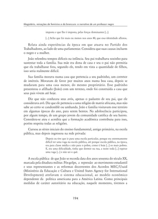 194
Magistério, reinações de feminino e da brancura: a narrativa de um professor negro
imposta e que lhe é imposta, pelas forças dominantes [...].
[...] Acho que foi mais ou menos nos anos 80, que essa identidade aflorou.
Relata ainda experiências da época em que atuava no Partido dos
Trabalhadores, ao lado de uma parlamentar. Considera que suas causas incluem
o negro e a mulher.
João relembra tempos difíceis na infância. Seu pai trabalhava sozinho para
sustentar toda a família. Sua mãe era dona de casa e seu o pai não permitia
que ela trabalhasse fora, segundo ele, tendo em vista a quantidade de filhos,
isso seria realmente difícil.
Sua família morava numa casa que pertencia a seu padrinho, um corretor
de imóveis. Moraram de favor por muitos anos numa boa casa, depois se
mudaram para uma casa menor, do mesmo proprietário. Esse padrinho
presenteou o afilhado (João) com um terreno, onde foi construída a casa que
seus pais vivem até hoje.
Diz que não conheceu seus avós, apenas o padastro de seu pai, que ele
considerava avô. Diz que ele pertencia a uma religião de matriz africana, mas não
sabe ao certo se candomblé ou umbanda. João e família visitavam esse terreiro
em algumas épocas do ano, para serem bentos. Na adolescência participou,
por algum tempo, de um grupo jovem da comunidade católica de seu bairro.
Considera-se ateu e acredita que a formação acadêmica contribuiu para isso,
porém respeita todas as religiões.
Cursou as séries iniciais do ensino fundamental, antigo primário, na escola
pública, mas depois ingressou na rede privada:
Depois eu tive que ir para uma escola particular, porque era extremamente
difícil ter uma vaga na escola pública, até porque escola pública, na época,
era para classe média e não para o pobre, como é hoje [...] os mais pobres.
E, era uma dificuldade, tinha que dormir na rua, a noite toda [...] esperar
uma vaga [...] e não sei o quê.
A escola pública de que João se recorda data dos anos sessenta do século XX,
marcada pela ditadura militar. Pós-golpe, a repressão ao movimento estudantil
e seus representantes e as reformas decorrentes dos Acordos MEC/Usaid
(Ministério da Educação e Cultura e United States Agency for International
Development) atrelavam o sistema educacional, ao modelo econômico
dependente da política americana para a América Latina. Como principais
medidas de caráter autoritário na educação, naquele momento, tivemos a
 