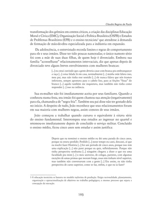 195
Cláudia Regina de Paula
transformação dos grêmios em centros cívicos, a criação das disciplinas Educação
Moral e Cívica (EMC), Organização Social e Política Brasileira (OSPB) e Estudos
de Problemas Brasileiros (EPB) e o ensino tecnicista
que atendesse à demanda
de formação de mão-de-obra especializada para a indústria em expansão.
Da adolescência, o entrevistado recorda limites e regras de comportamento
para ele e seus irmãos. Disse ter tido poucas namoradas; o único namoro sério
foi com a mãe de suas duas filhas, de quem hoje é divorciado. Embora sua
família “aconselhasse” relacionamentos inter-raciais, diz que apenas depois de
divorciado teve alguns breves envolvimentos com mulheres brancas:
[...] eu cresci ouvindo que a gente deveria casar com branca pra embranquecer
a raça [...] coisa falada lá em casa, normalmente [...] minha mãe falava isso,
meu pai, mas não tinha esse sentido [...] ele nunca falava que nós éramos
inferiores, sempre apontava para o cabelo liso, para as feições “finas” do
branco [...] aquilo também me inquietava, mas também não tinha como
responder [...] isso na infância.
Sua ex-mulher não foi imediatamente aceita por seus familiares. Quando a
conheceu numa festa, seu irmão foi quem chamou sua atenção (negativamente)
para ela, chamando-a de “negra feia”. Também seu pai disse não ter gostado dela
no início. A despeito de tudo, João reconhece que seus relacionamentos foram
em sua maioria com mulheres negras, assim comoos de seus irmãos.
João começou a trabalhar quando cursava o equivalente à oitava série
do ensino fundamental. Interrompeu seus estudos ao ingressar no quartel e
retomou-os imediatamente depois de concluído o serviço militar. Concluído
o ensino médio, ficou cinco anos sem estudar e assim justifica:
Depois que eu terminei o ensino médio eu dei uma parada de cinco anos,
porque eu estava perdido. Perdido [...] nesse tempo eu casei, descasei, aí que
eu resolvi fazer História [...] foi um período de cinco anos, porque isso tem
uma explicação [...] não parei porque eu quis, refletidamente. Porque não
tinha perspectiva nenhuma [...] ninguém chegava a dizer o que era uma
faculdade pra mim [...] o meu universo, de colegas, parentes, com algumas
exceções de umas primas que moram longe, essas sim tinham nível superior,
mas também não conversavam com a gente [...] Era assim, eu não tinha
perspectiva de curso superior, como se faz, enfim, o que eu ia fazer?
 A educação tecnicista se baseava no modelo taylorista de produção. Exigia racionalidade, planejamento,
organização e operacionalização de objetivos no trabalho pedagógico, o mesmo processo que separa a
concepção da execução.
 