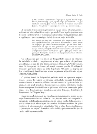 197
Cláudia Regina de Paula
(...) Na faculdade a gente percebe o lugar que te impõem. Eu tive amigas,
brancas, na faculdade [...] agora, aqueles colegas que freqüentam a sala, que
não fazem amizade [...] e as pessoas se afastavam de você, nem sentava perto
[...] coisa desse gênero. Só aquelas pessoas mesmo que te conheciam [...].
A realidade de estudantes negros em um espaço elitista e branco, como a
universidade pública brasileira, mostra que ainda faltam àqueles que furaram o
bloqueio e ultrapassaram as barreiras da hierarquização racial, referenciais para
se espelharem e superar o estigma de inferioridade a eles, atribuído:
Para o negro que chega até a universidade paira sempre a dúvida sobre a
sua “capacidade intelectual” para estar ali. No fundo seria a mesma atitude
de “suspeição” que o ronda em todos os lugares a que tem acesso. Nem a
universidade, um lugar tão mais “politizado” que a maioria dos outros
espaços públicos, onde pode ser encontrada a “academia”, está incólume a
este tipo de expectativas em relação aos negros. [...] Em geral espera-se dele a
priori, um desempenho mais fraco, uma bagagem cultural mais deficiente.
(Teixeira, 2003, p.154).
Os indicadores que confirmam as desigualdades raciais na estrutura
da sociedade brasileira, comprometem a busca por referenciais positivos.
Considerando-se que, do total dos universitários brasileiros, 97% são brancos,
sobre 2% de negros e 1% de descendentes de orientais; que dos 22 milhões de
brasileiros que vivem abaixo da linha da pobreza, 70% deles são negros; que
dos 53 milhões de brasileiros que vivem na pobreza, 63% deles são negros.
(Henriques, 2001).
O quadro abissal da desigualdade existente entre os segmentos negro e
branco – no que diz respeito aos níveis de escolaridade, mercado de trabalho,
analfabetismo e tratamento diferenciado no tocante às oportunidades – é
analisado em geral, através de fatores socioeconômicos. Entretanto, muitas
destas concepções desconsideram os processos históricos vivenciados pelos
negros e seus desdobramentos na vida e no exercício de direitos de milhares de
descendentes da Diáspora Negra.
Nesse sentido, João entende que o conhecimento que adquiriu no movimento
negro fortaleceu seu discurso anti-racista. Sua postura, seriedade e competência,
parecem ter inibido ações discriminatórias no seio da escola. As brincadeiras e
piadas racistas eram rebatidas por ele e serviam de alerta aos demais. Os que o
conhecem já não se permitem tais atitudes: “No nível de direção também não
[...] eu sempre me impus”. Talvez isso tenha inibido qualquer manifestação de
cunho racial, em sua opinião:
 