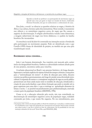 198
Magistério, reinações de feminino e da brancura: a narrativa de um professor negro
Quando eu decidi ser professor e já participando do movimento negro eu
aprendi uma coisa: pra gente se impor no mundo do branco, lembrando
Florestan Fernandes, tem que ter conhecimento e conhecimento de causa.
Para João, a escola
ao silenciar as questões relativas ao negro, à história da
África e sua cultura, favorece ações discriminatórias. Nesse sentido, é exatamente
esse silêncio e os estereótipos negativos acerca do negro que lhe causam a
angústia da discriminação. A religião afro-brasileira tratada como demoníaca;
a imagem subserviente do negro nos livros didáticos; e o padrão da família
brasileira lhe incomodam.
A consciência racial de João foi construída nas interações sociais e fortalecida
pela participação no movimento popular. Pode ser identificada com o que
Castells (1999) chama de identidade de projeto, na medida em que atua pela
transformação social.
Encerrando nossa conversa...	
João é um homem determinado. Sua trajetória está marcada pelo caráter
étnico da desigualdade brasileira. Embora as adversidades tenham adiado parte
de seus projetos, encontrou saídas para vencê-las.
A exclusão educacional no Brasil é um processo histórico e de longa duração.
Superamos a exclusão explícita do sistema formal dos tempos coloniais e avançamos
para a “universalização do ensino”. A oferta de educação para todos, discurso
corrente nas políticas governamentais, está longe de atender nossa diversidade sócio-
cultural. A expansão do ensino e a conseqüente ampliação de vagas na escola pública
promoveram um fosso ainda maior entre os modelos de educação, fortalecendo a
criação de uma escola dualista: a que oferece formação que pode se estender até os
graus superiores para uma elite e a que se restringe ao aprendizado elementar da
leitura e escrita e ao possível encaminhamento para profissionalização, reservada
a maior parte da população brasileira (Aranha, 1996).
Como se vê, a educação oferecida pela escola, não tem contribuído na
desconstrução de estereótipos negativos acerca da população negra, realidade
constatada por João, e que muito lhe angustia. No seu entendimento, para
 As pesquisas sobre a história da educação pública no Brasil vêm revelando que a escola (física e simbolicamente)
foi consolidando-se como o lugar mais apropriado para a formação das novas gerações. Nela foi sendo construída
uma cultura escolar (...) que não se articula em torno do conhecimento, mas da possibilidade de criar uma
instituição ordenadora da vida social” (Farias Filho, apud PESSANHA, 2004).
 