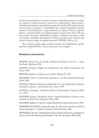 199
Cláudia Regina de Paula
destruir tais estereótipos, é necessário manter-se informado, pois para se impor
no mundo de valores brancos, é preciso ter conhecimento. Aqui assume a
identidade de resistência, entendida nos termos de Castells (1999) como elemento
na luta contra a opressão e a hostilidade que o padrão hegemônico branco
anuncia. O referencial para o negro afirmar-se ou negar-se é branco. Segundo
Santos, a espontaneidade é um direito negado, é preciso estar alerta: “Há que
estar sempre em guarda. Defendido. ‘Se impor’ é colocar-se de modo a evitar
ser atacado, violentado, discriminado. É fazer-se perceber como detentor dos
valores de pessoa, digno de respeito, portanto” (SOUZA, 1983, p. 27).
Para se impor, naquele espaço, é preciso munir-se de conhecimento, que lhe
garantam respeitabilidade e isso, ao que parece, ele conseguiu.
Referências bibliográficas
ARANHA, Maria Lúcia de Arruda. História da educação. 2 ed. rev. e atual,
São Paulo: Moderna, 1996.
ARENDT, Hannah. Origens do totalitarismo. São Paulo: Companhia das
Letras, 1989.
BANTON, Michael. A idéia de raça. Lisboa: Edições 70, 1977.
BOURDIEU, Pierre. A dominação masculina. 2. ed. Rio de Janeiro: Bertrand
Brasil, 2002.
CASTELLS, Manuel. O poder da identidade. (A era da informação: economia,
sociedade e cultura; v. 2) São Paulo: Paz e Terra. 1999.
CUNHA Jr., Henrique. A História Africana. Florianópolis. Cadernos NEN,
nª 2, 1997.
D’ADESKY, Jacques. Pluralismo étnico e multiculturalismo: racismo e anti-
racismos no Brasil. Rio de Janeiro: Pallas, 2001.
DA MATTA, Roberto. O que faz o brasil, Brasil? Rio de Janeiro: Ed. Rocco, 1994.
FERREIRA HOLANDA, Aurélio Buarque de. Dicionário Aurélio escolar da
língua portuguesa. 1º ed.,Rio de Janeiro: Nova Fronteira, 1988.
HENRIQUES, Ricardo. Desigualdade racial no Brasil: evolução das condições de
vida na década de 90.Texto para discussão nª 807. Rio de Janeiro: IPEA, 2001.
 