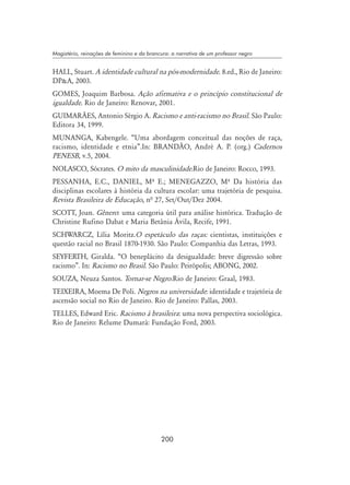 200
Magistério, reinações de feminino e da brancura: a narrativa de um professor negro
HALL, Stuart. A identidade cultural na pós-modernidade. 8.ed., Rio de Janeiro:
DPA, 2003.
GOMES, Joaquim Barbosa. Ação afirmativa e o princípio constitucional de
igualdade. Rio de Janeiro: Renovar, 2001.
GUIMARÃES, Antonio Sérgio A. Racismo e anti-racismo no Brasil. São Paulo:
Editora 34, 1999.
MUNANGA, Kabengele. “Uma abordagem conceitual das noções de raça,
racismo, identidade e etnia”.In: BRANDÃO, André A. P. (org.) Cadernos
PENESB, v.5, 2004.
NOLASCO, Sócrates. O mito da masculinidade.Rio de Janeiro: Rocco, 1993.
PESSANHA, E.C., DANIEL, Mº E.; MENEGAZZO, Mº Da história das
disciplinas escolares à história da cultura escolar: uma trajetória de pesquisa.
Revista Brasileira de Educação, nª 27, Set/Out/Dez 2004.
SCOTT, Joan. Gênero: uma categoria útil para análise histórica. Tradução de
Christine Rufino Dabat e Maria Betânia Ávila, Recife, 1991.
SCHWARCZ, Lília Moritz.O espetáculo das raças: cientistas, instituições e
questão racial no Brasil 1870-1930. São Paulo: Companhia das Letras, 1993.
SEYFERTH, Giralda. “O beneplácito da desigualdade: breve digressão sobre
racismo”. In: Racismo no Brasil. São Paulo: Peirópolis; ABONG, 2002.
SOUZA, Neuza Santos. Tornar-se Negro.Rio de Janeiro: Graal, 1983.
TEIXEIRA, Moema De Poli. Negros na universidade: identidade e trajetória de
ascensão social no Rio de Janeiro. Rio de Janeiro: Pallas, 2003.
TELLES, Edward Eric. Racismo à brasileira: uma nova perspectiva sociológica.
Rio de Janeiro: Relume Dumará: Fundação Ford, 2003.
 