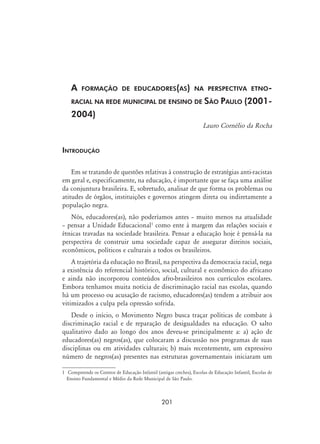201
A formação de educadores(as) na perspectiva etno-
racial na rede municipal de ensino de São Paulo (2001-
2004)
Lauro Cornélio da Rocha
Introdução
Em se tratando de questões relativas à construção de estratégias anti-racistas
em geral e, especificamente, na educação, é importante que se faça uma análise
da conjuntura brasileira. E, sobretudo, analisar de que forma os problemas ou
atitudes de órgãos, instituições e governos atingem direta ou indiretamente a
população negra.
Nós, educadores(as), não poderíamos antes – muito menos na atualidade
– pensar a Unidade Educacional
como ente à margem das relações sociais e
étnicas travadas na sociedade brasileira. Pensar a educação hoje é pensá-la na
perspectiva de construir uma sociedade capaz de assegurar direitos sociais,
econômicos, políticos e culturais a todos os brasileiros.
A trajetória da educação no Brasil, na perspectiva da democracia racial, nega
a existência do referencial histórico, social, cultural e econômico do africano
e ainda não incorporou conteúdos afro-brasileiros nos currículos escolares.
Embora tenhamos muita notícia de discriminação racial nas escolas, quando
há um processo ou acusação de racismo, educadores(as) tendem a atribuir aos
vitimizados a culpa pela opressão sofrida.
Desde o início, o Movimento Negro busca traçar políticas de combate à
discriminação racial e de reparação de desigualdades na educação. O salto
qualitativo dado ao longo dos anos deveu-se principalmente a: a) ação de
educadores(as) negros(as), que colocaram a discussão nos programas de suas
disciplinas ou em atividades culturais; b) mais recentemente, um expressivo
número de negros(as) presentes nas estruturas governamentais iniciaram um
	 Compreende os Centros de Educação Infantil (antigas creches), Escolas de Educação Infantil, Escolas de
Ensino Fundamental e Médio da Rede Municipal de São Paulo.
 