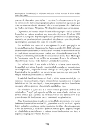 202
A formação de educadores(as) na perspectiva etno-racial na rede municipal de ensino de São
Paulo (2001-2004)
processo de discussão e proposições; c) organizações não-governamentais, que
em vários estados da Federação propõem ações e sistematizam a produção que
existe em termos nacionais referente à educação e relações raciais; e d) Centros
ou Núcleos de Estudos Africanos e Afro-brasileiros dentro das universidades.
Os governos, por sua vez, sempre foram tímidos ao propor e aplicar políticas
de combate ao racismo através de suas secretarias. Apenas na década de 1990
ampliam-se as propostas de políticas públicas de governos estaduais e municipais,
sobretudo, no que diz respeito à aprovação de leis, decretos e portarias, visando
à promoção da igualdade etno-racial no contexto escolar.
Essa realidade nos convocou a um repensar da prática pedagógica na
Secretaria Municipal de Educação de São Paulo, na gestão 2001-2004, e a buscar
um movimento de reorientação curricular que contemplasse a diversidade étnica
no currículo, ao mesmo tempo que exigisse uma reformulação no processo de
formação permanente/continuada de educadores(as) numa Rede Municipal
de Ensino com mais de um milhão de alunos(as), dezenas de milhares de
educadores(as) e mais de mil e duzentas Unidades Educacionais.
Essa reflexão inicial nos ajuda a definir o racismo como opressão,
desigualdade sistemática de poder e oportunidades, gerada por uma estrutura
social exploradora, originária de uma ideologia na qual grupos racialmente
discriminados são portadores de características inerentes, que emergem de
relações históricas justificadoras da opressão.
A sociedade brasileira foi marcada desde o início, na sua constituição, por
elementos étnicos diferentes. Negros e índios foram marcados com o estigma
da inferioridade. 504 anos depois, a situação se perpetua: exclusão de melhores
empregos, salários, processo educacional e qualidade de vida.
Em princípio, a ignorância e o senso comum poderiam atribuir aos
vitimizados a “culpa” pela opressão sofrida, mas uma reflexão histórica nos
permite afirmar que a ausência de políticas públicas que beneficiassem estes
grupos étnicos foi fundamental para o processo de marginalização.
A fase de denúncia desta situação está no fim. Dados apresentados pelo Índice
de Desenvolvimento Humano da ONU, que medem a qualidade de vida a partir
de três indicadores, renda per capita, expectativas de vida e educação, apontam
o peso da escravidão, a ausência de políticas públicas para a população negra
no pós-abolição, o capitalismo e o racismo como fundamentais para jogar a
população negra para o “fundo do poço”.
 