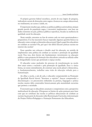 203
Lauro Cornélio da Rocha
O próprio governo federal reconhece, através de seus órgãos de pesquisa,
indicadores sociais de distorções entre negros e brancos no campo educacional,
no rendimento, no acesso à saúde, etc.
É importante ressaltar que, embora as políticas públicas universalistas atinjam
grande parcela da população negra, é necessário implementar, com base em
dados existentes no país, políticas públicas específicas, focadas na melhoria da
qualidade social da educação.
Neste sentido, entramos na fase de sermos cada vez mais questionadores e
propositivos. E se faz necessário buscar responder algumas questões básicas na
educação: como corrigir as distorções educacionais? Qual o papel dos educadores
no combate ao racismo? Ou, por que é tão difícil discutir práticas racistas no
interior das escolas?
Essas questões nos colocam o desafio atual da educação, no sentido de
implementar uma política de combate ao racismo e promoção da igualdade
racial. Para isso, dois fatores são fundamentais: investimento na educação
pública e uma proposta de formação dos educadores centrada na reflexão sobre
as desigualdades raciais que permeiam o espaço escolar.
O educador como mediador do processo de transformação na escola
deve atuar contra a exclusão e pela promoção da igualdade. Essa é a única
forma, no nosso entendimento, de construir uma escola plural e democrática,
e, fundamentalmente, trabalhar uma visão de educação voltada para a
humanização.
Ao olhar a escola, a sala de aula, o educador comprometido na Promoção
da Igualdade Racial deverá “desarmar o espírito”, buscar compreender a
discriminação e os preconceitos embutidos na postura, linguagem e prática
escolar; muitos deles construídos historicamente pela mentalidade escravista
que permeia a sociedade.
É necessário que os educadores assumam o compromisso com a perspectiva
multicultural da educação. Ultrapassar os limites de ações pontuais para fazer
com que no cotidiano das escolas as políticas educacionais de combate ao
racismo façam parte da discussão sobre Reorientação Curricular, (re)construção
do Projeto Político-Pedagógico e Formação Permanente dos Educadores.
 