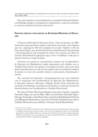 204
A formação de educadores(as) na perspectiva etno-racial na rede municipal de ensino de São
Paulo (2001-2004)
Essas ações deverão ter como fundamento a concepção de Educação Popular
,
a metodologia dialógica na produção do conhecimento e capaz de contemplar
as maiorias excluídas do processo educacional.
Políticas públicas etno-raciais da Secretaria Municipal de Educa-
ção
A Secretaria Municipal de Educação, desde o início do governo, em 2001,
desenvolveu ações que dizem respeito às discussões etno-raciais. Uma primeira
ação foi a produção de 440 mil exemplares de um gibi, “Zumbi e o Dia da
Consciência Negra”, para alunos(as) do Ensino Fundamental II, educadores(as)
e funcionários(as) da rede municipal de ensino. Esse material, que falava da
trajetória África-Brasil da população negra, visava a sensibilizar a rede para as
questões relativas ao negro brasileiro.
Formou-se um grupo de educadores(as) atuantes nas Coordenadorias
de Educação das Subprefeituras, órgãos responsáveis pelo trabalho com as
Unidades Educacionais. Esse grupo se encarregou de pensar, junto com os(as)
demais educadores(as), em cada uma das regiões, ações no sentido de mudança
de postura no trato com questões relativas ao preconceito, discriminação e
racismo.
Nos encontros de Formação e Acompanhamento que eram realizados
com os integrantes das Coordenadorias de Educação das Subprefeituras,
as discussões relativas à Educação e Relações Raciais foram motivadas por
vários(as) convidados(as), na perspectiva de fortalecer as ações que estavam em
desenvolvimento nas Coordenadorias e Unidades Educacionais.
Por meio do Projeto Vida, foram realizadas outras ações e lançada a campanha
Novembro Negro, nos anos de 2002 e 2003, com seminários discutindo Negro e
Educação.Foilançado ovídeoNarcisoRapecolocadanaRedeMunicipaldeEnsino
uma Bibliografia Afro-brasileira, com mais de 30 títulos distribuídos para todas as
Unidades Educacionais, para subsidiar a Formação dos(as) Educadores(as).
	 Nascida nos anos 1970 como ferramenta de transformação social e libertação dos povos. Aqui, educação
é entendida como busca de respostas criativas e cada vez mais estratégicas, de acordo com as necessidades
particulares de cada realidade. Implica ver a educação para além dos muros da escola, implica autonomia,
liberdade, capacidade de ação, ser protagonista, ser sujeito. Segundo Paulo Freire, a educação Popular é
substantivamente política e adjetivamente pedagógica.
 
