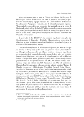 205
Lauro Cornélio da Rocha
Nesse movimento feito na rede, o Círculo de Leituras da Diretoria de
Orientação Técnica desencadeou em 2004 o processo de formação para
três mil educadores(as): Equipes Técnicas das Coordenadorias de Educação,
Coordenadores Pedagógicos e Orientadores de Sala de Leitura; com o projeto
“Construindo uma prática de promoção da igualdade racial a partir da
bibliografia afro-brasileira da SME/SP”, objetivou fundamentalmente capacitar
educadores(as) para produzir materiais didáticos para a abordagem do tema na
sala de aula e para a utilização da bibliografia afro-brasileira distribuída nas
Unidades Educacionais.
A aprovação da Lei 10.639/03
deu impulso significativo às ações das
Coordenadorias de Educação e Unidades Educacionais, na perspectiva de
discutir o racismo no sistema educacional brasileiro e o papel da legislação na
construção/desconstrução do mesmo.
Consideramos expressivos os resultados conseguidos pela Rede Municipal
de Ensino ao longo dos quatro anos de governo: várias Coordenadorias
de Educação realizaram ciclos de debates, palestras e troca de experiências
entre educadores(as), buscando formação para reflexão e ação nas Unidades
Educacionais. Foi grande a participação de educadores(as) da rede no I Prêmio
Educar Para Igualdade Racial, promovido pelo CEERT
e outras organizações
governamentais e não-governamentais em 2002. O mesmo ocorreu com a
segunda edição do prêmio em 2004. Realizamos em 2003 a I Conferência
Municipal de Educação, com o lançamento do caderno temático “Leitura de
Mundo, Letramento e Alfabetização: Diversidade Cultural, Etnia, Gênero e
Sexualidade”. Em parceria com o Centro de Estudos Portugueses da Faculdade
de Letras da USP, realizamos o II Encontro de Escritores Africanos de Língua
Portuguesa. Participamos, como rede, do curso (Re)construindo a História da
África, promovido pelo NEINB/Universidade de São Paulo. Construímos em
2004 a Revista EducAção nª 5, com o tema “Gestão, Currículo e Diversidade”.
Nas Reuniões Gerais de Pólos (2001-2004), que aconteceram duas vezes por
ano durante a gestão, educadores(as) apresentaram suas experiências no trato
com práticas de igualdade etno-raciais no ambiente escolar. No III Congresso
Municipal de Educação (2004), o tema foi recorrente em várias mesas de
apresentação de ações nas Unidades Educacionais.
	 Altera a Lei no
9.394, de 20 de dezembro de 1996, que estabelece as diretrizes e bases da educação
nacional, para incluir no currículo oficial da rede de ensino a obrigatoriedade da temática “História e
Cultura Afro-Brasileira”, e dá outras providências.
	 www.ceert.org.br
 