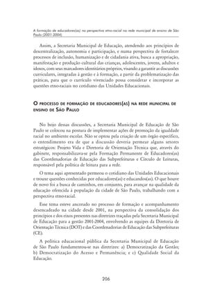 206
A formação de educadores(as) na perspectiva etno-racial na rede municipal de ensino de São
Paulo (2001-2004)
Assim, a Secretaria Municipal de Educação, atendendo aos princípios de
descentralização, autonomia e participação, e numa perspectiva de fortalecer
processos de inclusão, humanização e de cidadania ativa, busca a apropriação,
manifestação e produção cultural das crianças, adolescentes, jovens, adultos e
idosos, com seus marcadores identitários próprios, visando a garantir as discussões
curriculares, integradas à gestão e à formação, a partir da problematização das
práticas, para que o currículo vivenciado possa considerar e incorporar as
questões etno-raciais no cotidiano das Unidades Educacionais.
O processo de formação de educadores(as) na rede municipal de
ensino de São Paulo
No bojo dessas discussões, a Secretaria Municipal de Educação de São
Paulo se colocou na postura de implementar ações de promoção da igualdade
racial no ambiente escolar. Não se optou pela criação de um órgão específico,
o entendimento era de que a discussão deveria permear alguns setores
estratégicos: Projeto Vida e Diretoria de Orientação Técnica que, através do
gabinete, responsabilizava-se pela Formação Permanente de Educadores(as)
das Coordenadorias de Educação das Subprefeituras e Círculo de Leituras,
responsável pela política de leitura para a rede.
O tema aqui apresentado permeou o cotidiano das Unidades Educacionais
e trouxe questões conhecidas por educadores(as) e educandos(as). O que houve
de novo foi a busca de caminhos, em conjunto, para avançar na qualidade da
educação oferecida à população da cidade de São Paulo, trabalhando com a
perspectiva etno-racial.
Esse tema esteve ancorado no processo de formação e acompanhamento
desencadeado na cidade desde 2001, na perspectiva da consolidação dos
princípios e dos eixos presentes nas diretrizes traçadas pela Secretaria Municipal
de Educação para a gestão 2001-2004, envolvendo as equipes da Diretoria de
Orientação Técnica (DOT) e das Coordenadorias de Educação das Subprefeituras
(CE).
A política educacional pública da Secretaria Municipal de Educação
de São Paulo fundamentou-se nas diretrizes: a) Democratização da Gestão;
b) Democratização do Acesso e Permanência; e c) Qualidade Social da
Educação.
 