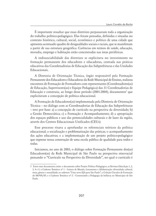 207
Lauro Cornélio da Rocha
É importante ressaltar que essas diretrizes perpassavam toda a organização
do trabalho político-pedagógico. Elas foram pensadas, definidas e situadas no
contexto histórico, cultural, social, econômico e político de uma cidade que
apresenta acentuado quadro de desigualdades sociais e raciais, que se manifestam
a partir de sua estrutura geográfica. Carências em termos de saúde, educação,
moradia, emprego e habitação estão concentradas nas áreas periféricas.
A indissociabilidade das diretrizes se explicitava no investimento na
formação permanente dos educadores e educadoras, centrada nas práticas
educativas das Coordenadorias de Educação das Subprefeituras e das Unidades
Educacionais.
A Diretoria de Orientação Técnica, órgão responsável pela Formação
Permanente dos Educadores e Educadoras da Rede Municipal de Ensino, realizou
encontros de Formação de Formadores com representantes (Coordenadores(as)
de Educação, Supervisores(as) e Equipe Pedagógica) das 31 Coordenadorias de
Educação e construiu, ao longo desse período (2001-2004), documentos
que
explicitavam a concepção de política educacional.
A Formação de Educadores(as) implementada pela Diretoria de Orientação
Técnica – no diálogo com as Coordenadorias de Educação das Subprefeituras
– teve por base: a) a concepção de currículo na perspectiva da diversidade; b)
a Gestão Democrática; c) a Formação e Acompanhamento; d) a apropriação
dos espaços públicos e uso das potencialidades culturais e de lazer da região,
através dos Centros Educacionais Unificados (CEUs).
Esse processo visava a aprofundar os referenciais teóricos da política
educacional; a socialização e problematização das práticas; o acompanhamento
das ações educativas; e a implementação de um projeto político-pedagógico
que expresse nossa construção de uma escola pública de qualidade para todos e
todas.
Iniciamos, no ano de 2003, o diálogo sobre Formação Permanente dos(as)
Educadores(as) da Rede Municipal de São Paulo na perspectiva etno-racial
pensando o “Currículo na Perspectiva da Diversidade”, no qual o currículo é
	 Entre esses documentos estão: o documento sobre Projeto Político Pedagógico; as Revistas EducAção 1, 2,
3, 4 e 5; o Caderno Temático nª 1 – Leitura de Mundo, Letramento e Alfabetização: diversidade cultural,
etnia, gênero e sexualidade; os cadernos “Uma nova EJA para São Paulo”; a Coleção Círculos de Formação
do MOVA/SP; e o Caderno Temático nª 2 – Construindo a Pedagogia da Infância no Município de São
Paulo.
 