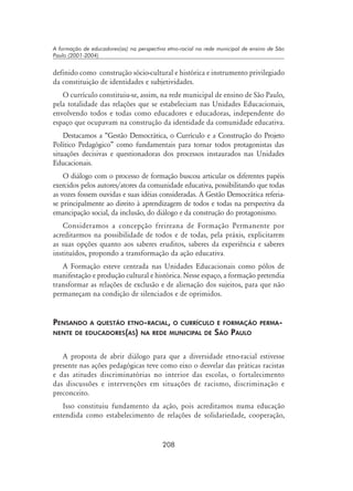 208
A formação de educadores(as) na perspectiva etno-racial na rede municipal de ensino de São
Paulo (2001-2004)
definido como construção sócio-cultural e histórica e instrumento privilegiado
da constituição de identidades e subjetividades.
O currículo constituiu-se, assim, na rede municipal de ensino de São Paulo,
pela totalidade das relações que se estabeleciam nas Unidades Educacionais,
envolvendo todos e todas como educadores e educadoras, independente do
espaço que ocupavam na construção da identidade da comunidade educativa.
Destacamos a “Gestão Democrática, o Currículo e a Construção do Projeto
Político Pedagógico” como fundamentais para tornar todos protagonistas das
situações decisivas e questionadoras dos processos instaurados nas Unidades
Educacionais.
O diálogo com o processo de formação buscou articular os diferentes papéis
exercidos pelos autores/atores da comunidade educativa, possibilitando que todas
as vozes fossem ouvidas e suas idéias consideradas. A Gestão Democrática referia-
se principalmente ao direito à aprendizagem de todos e todas na perspectiva da
emancipação social, da inclusão, do diálogo e da construção do protagonismo.
Consideramos a concepção freireana de Formação Permanente por
acreditarmos na possibilidade de todos e de todas, pela práxis, explicitarem
as suas opções quanto aos saberes eruditos, saberes da experiência e saberes
instituídos, propondo a transformação da ação educativa.
A Formação esteve centrada nas Unidades Educacionais como pólos de
manifestação e produção cultural e histórica. Nesse espaço, a formação pretendia
transformar as relações de exclusão e de alienação dos sujeitos, para que não
permaneçam na condição de silenciados e de oprimidos.
Pensando a questão etno-racial, o currículo e formação perma-
nente de educadores(as) na rede municipal de São Paulo
A proposta de abrir diálogo para que a diversidade etno-racial estivesse
presente nas ações pedagógicas teve como eixo o desvelar das práticas racistas
e das atitudes discriminatórias no interior das escolas, o fortalecimento
das discussões e intervenções em situações de racismo, discriminação e
preconceito.
Isso constituiu fundamento da ação, pois acreditamos numa educação
entendida como estabelecimento de relações de solidariedade, cooperação,
 