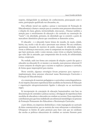 209
Lauro Cornélio da Rocha
respeito, dialogicidade na produção do conhecimento, preocupação com o
outro, participação qualificada nas discussões, etc.
Esta reflexão inicial nos ajudou a pensar o movimento de Formação de
Educadores(as) e chamar a atenção para as conexões entre processos educacionais
e relações de classe, gênero, territorialidade, etno-raciais... Chamar também a
atenção para o envolvimento da educação e do currículo na construção do
“outro” e da alteridade, portanto, da identidade que se constrói a partir de
marcadores identitários plurais que considerem as dimensões acima.
O educador e o educando fazem leitura do mundo, da nação, cidade,
bairro, rua, escola e sala de aula e processam suas sínteses. No seu cotidiano,
questionam situações de exercício de poder, situações de afetividade, como
vivem as diferenças etno-raciais, como se comportam em situações de conflito,
que lazer praticam, onde e como moram, como vivem as relações familiares,
que valor dão às amizades, que compreensão têm da escola, de solidariedade,
justiça, cooperação.
Na verdade, tudo isso forma um conjunto de relações a partir das quais o
educador ou educando lê a si mesmo e ao mundo, num processo relacional. E
é nesse conjunto de relações que o racismo se explicita e perpassa o currículo,
de forma quase imperceptível para muitos.
Neste sentido, algumas estratégias foram propostas para repensar a
implementação desse processo relacional numa Reorientação Curricular e
Formação de Educadores(as):
a) a construção de materiais pedagógicos e curriculares contra-hegemônicos.
A esse respeito, buscamos experiências bem sucedidas em Secretarias de Educação
e organizações não-governamentais ligadas à educação ou ao movimento
negro;
b) incorporação da concepção de educação humanizadora com base na
desconstrução de conteúdos e práticas racistas, e divulgação de experiências bem
sucedidas de educadores e educandos no combate ao racismo. Essas experiências
contribuíram para que fosse estabelecido um referencial metodológico no processo
de Formação Permanente dos Educadores e Reorientação Curricular;
c) por último, era imperioso desfetichizar a visão impregnada no currículo
de datas comemorativas, que na maioria das vezes reforçavam o colonialismo.
Ultrapassar os limites de ações pontuais para fazer com que no cotidiano
das escolas as políticas educacionais de combate ao racismo fizessem parte
 