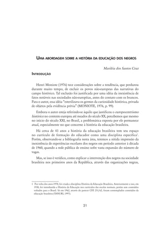21
Uma abordagem sobre a história da educação dos negros
Mariléia dos Santos Cruz
Introdução
Henri Moniote (1976) tece considerações sobre a tendência, que perdurou
durante muito tempo, de excluir os povos não-europeus das narrativas do
campo histórico. Tal exclusão foi justificada por uma idéia da inexistência de
fatos notáveis nas sociedades não-européias, antes do contato com os brancos.
Para o autor, essa idéia “esterilizava os germes da curiosidade histórica, privada
de objetos pela evidência prévia” (Moniote, 1976, p. 99).
Embora o autor esteja referindo-se àquilo que justificou o europocentrismo
histórico no contexto europeu até meados do século XX, percebemos que mesmo
no início do século XXI, no Brasil, a problemática exposta por ele permanece
atual, especialmente no que concerne à história da educação brasileira.
Há cerca de 43 anos a história da educação brasileira tem seu espaço
no currículo de formação do educador como uma disciplina específica
.
Porém, observando-se a bibliografia nesta área, teremos a nítida impressão da
inexistência de experiências escolares dos negros em período anterior à década
de 1960, quando a rede pública de ensino sofre vasta expansão do número de
vagas.
Mas, se isso é verídico, como explicar a intervenção dos negros na sociedade
brasileira nos primeiros anos da República, através das organizações negras,
	 Por volta dos anos 1970, foi criada a disciplina História da Educação Brasileira. Anteriormente a isso, em
1930, foi introduzida a História da Educação nos currículos das escolas normais, porém sem conteúdos
voltados para o Brasil. Só em 1962, através do parecer CFE 251/62, foram contemplados conteúdos da
educação brasileira (TANURI, 1997).
 
