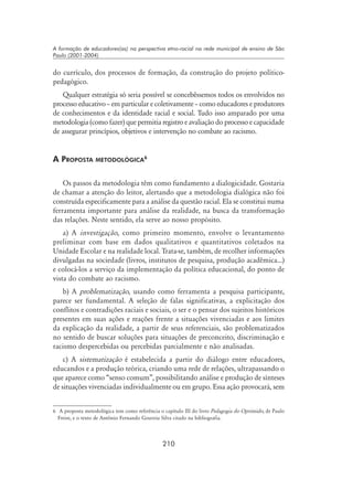210
A formação de educadores(as) na perspectiva etno-racial na rede municipal de ensino de São
Paulo (2001-2004)
do currículo, dos processos de formação, da construção do projeto político-
pedagógico.
Qualquer estratégia só seria possível se concebêssemos todos os envolvidos no
processo educativo – em particular e coletivamente – como educadores e produtores
de conhecimentos e da identidade racial e social. Tudo isso amparado por uma
metodologia (como fazer) que permitia registro e avaliação do processo e capacidade
de assegurar princípios, objetivos e intervenção no combate ao racismo.
A Proposta metodológica
Os passos da metodologia têm como fundamento a dialogicidade. Gostaria
de chamar a atenção do leitor, alertando que a metodologia dialógica não foi
construída especificamente para a análise da questão racial. Ela se constitui numa
ferramenta importante para análise da realidade, na busca da transformação
das relações. Neste sentido, ela serve ao nosso propósito.
a) A investigação, como primeiro momento, envolve o levantamento
preliminar com base em dados qualitativos e quantitativos coletados na
Unidade Escolar e na realidade local. Trata-se, também, de recolher informações
divulgadas na sociedade (livros, institutos de pesquisa, produção acadêmica...)
e colocá-los a serviço da implementação da política educacional, do ponto de
vista do combate ao racismo.
b) A problematização, usando como ferramenta a pesquisa participante,
parece ser fundamental. A seleção de falas significativas, a explicitação dos
conflitos e contradições raciais e sociais, o ser e o pensar dos sujeitos históricos
presentes em suas ações e reações frente a situações vivenciadas e aos limites
da explicação da realidade, a partir de seus referenciais, são problematizados
no sentido de buscar soluções para situações de preconceito, discriminação e
racismo despercebidas ou percebidas parcialmente e não analisadas.
c) A sistematização é estabelecida a partir do diálogo entre educadores,
educandos e a produção teórica, criando uma rede de relações, ultrapassando o
que aparece como “senso comum”, possibilitando análise e produção de sínteses
de situações vivenciadas individualmente ou em grupo. Essa ação provocará, sem
	 A proposta metodológica tem como referência o capítulo III do livro Pedagogia do Oprimido, de Paulo
Freire, e o texto de Antônio Fernando Gouveia Silva citado na bibliografia.
 