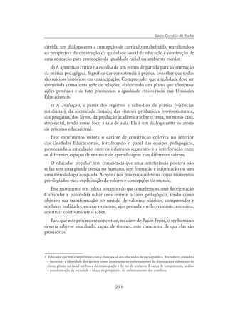 211
Lauro Cornélio da Rocha
dúvida, um diálogo com a concepção de currículo estabelecida, reavaliando-a
na perspectiva da construção da qualidade social da educação e construção de
uma educação para promoção da igualdade racial no ambiente escolar.
d) A apreensão crítica é a escolha de um ponto de partida para a construção
da prática pedagógica. Significa dar consistência à prática, conceber que todos
são sujeitos históricos em emancipação. Compreender que a realidade deve ser
vivenciada como uma rede de relações, elaborando um plano que ultrapasse
ações pontuais e de fato promovam a igualdade étnico-racial nas Unidades
Educacionais.
e) A avaliação, a partir dos registros e subsídios da prática (vivências
cotidianas), da identidade forjada, das sínteses produzidas provisoriamente,
das pesquisas, dos livros, da produção acadêmica sobre o tema, no nosso caso,
etno-racial, tendo como foco a sala de aula. Ela é um diálogo entre os atores
do processo educacional.
Esse movimento reitera o caráter de construção coletiva no interior
das Unidades Educacionais, fortalecendo o papel das equipes pedagógicas,
provocando a articulação entre os diferentes segmentos e a interlocução entre
os diferentes espaços de ensino e de aprendizagem e os diferentes saberes.
O educador popular
tem consciência que uma interferência positiva não
se faz sem uma grande crença no humano, sem formação e informação ou sem
uma metodologia adequada. Acredita nos processos coletivos como momentos
privilegiados para explicitação de valores e concepções de mundo.
Esse movimento nos coloca no centro do que concebemos como Reorientação
Curricular e possibilita olhar criticamente o fazer pedagógico, tendo como
objetivo sua transformação no sentido de valorizar sujeitos, compreender e
conhecer realidades, escutar os outros, agir pensada e reflexivamente; em suma,
construir coletivamente o saber.
Para que esse processo se concretize, no dizer de Paulo Freire, o ser humano
deveria saber-se inacabado, capaz de sínteses, mas consciente de que elas são
provisórias.
	 Educador que tem compromisso com a classe social dos educandos da escola pública. Reconhece, considera
e incorpora a identidade dos sujeitos como importante no enfrentamento da dominação e submissão de
classe, gênero ou racial em busca da emancipação e do ato de conhecer. É capaz de compreensão, análise
e transformação da sociedade e educa na perspectiva do enfrentamento dos conflitos.
 