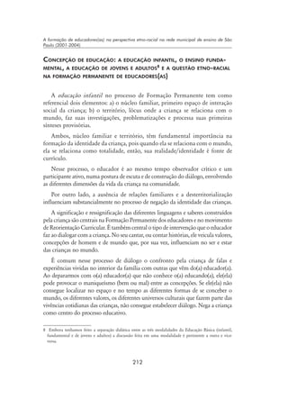 212
A formação de educadores(as) na perspectiva etno-racial na rede municipal de ensino de São
Paulo (2001-2004)
Concepção de educação: a educação infantil, o ensino funda-
mental, a educação de jovens e adultos
e a questão etno-racial
na formação permanente de educadores(as)
A educação infantil no processo de Formação Permanente tem como
referencial dois elementos: a) o núcleo familiar, primeiro espaço de interação
social da criança; b) o território, lócus onde a criança se relaciona com o
mundo, faz suas investigações, problematizações e processa suas primeiras
sínteses provisórias.
Ambos, núcleo familiar e território, têm fundamental importância na
formação da identidade da criança, pois quando ela se relaciona com o mundo,
ela se relaciona como totalidade, então, sua realidade/identidade é fonte de
currículo.
Nesse processo, o educador é ao mesmo tempo observador crítico e um
participante ativo, numa postura de escuta e de construção do diálogo, envolvendo
as diferentes dimensões da vida da criança na comunidade.
Por outro lado, a ausência de relações familiares e a desterritorialização
influenciam substancialmente no processo de negação da identidade das crianças.
A significação e ressignificação das diferentes linguagens e saberes construídos
pela criança são centrais na Formação Permanente dos educadores e no movimento
de Reorientação Curricular. É também central o tipo de intervenção que o educador
faz ao dialogar com a criança. No seu cantar, ou contar histórias, ele veicula valores,
concepções de homem e de mundo que, por sua vez, influenciam no ser e estar
das crianças no mundo.
É comum nesse processo de diálogo o confronto pela criança de falas e
experiências vividas no interior da família com outras que vêm do(a) educador(a).
Ao depararmos com o(a) educador(a) que não conhece o(a) educando(a), ele(ela)
pode provocar o maniqueísmo (bem ou mal) entre as concepções. Se ele(ela) não
consegue localizar no espaço e no tempo as diferentes formas de se conceber o
mundo, os diferentes valores, os diferentes universos culturais que fazem parte das
vivências cotidianas das crianças, não consegue estabelecer diálogo. Nega a criança
como centro do processo educativo.
	 Embora tenhamos feito a separação didática entre as três modalidades da Educação Básica (infantil,
fundamental e de jovens e adultos) a discussão feita em uma modalidade é pertinente a outra e vice-
versa.
 