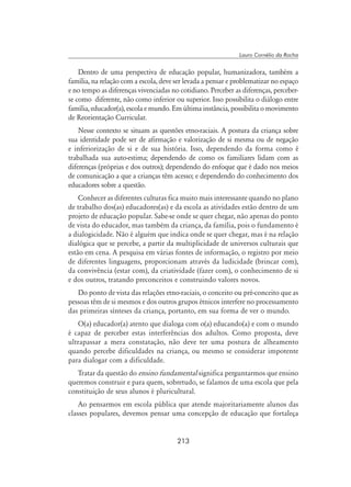 213
Lauro Cornélio da Rocha
Dentro de uma perspectiva de educação popular, humanizadora, também a
família, na relação com a escola, deve ser levada a pensar e problematizar no espaço
e no tempo as diferenças vivenciadas no cotidiano. Perceber as diferenças, perceber-
se como diferente, não como inferior ou superior. Isso possibilita o diálogo entre
família, educador(a), escola e mundo. Em última instância, possibilita o movimento
de Reorientação Curricular.
Nesse contexto se situam as questões etno-raciais. A postura da criança sobre
sua identidade pode ser de afirmação e valorização de si mesma ou de negação
e inferiorização de si e de sua história. Isso, dependendo da forma como é
trabalhada sua auto-estima; dependendo de como os familiares lidam com as
diferenças (próprias e dos outros); dependendo do enfoque que é dado nos meios
de comunicação a que a crianças têm acesso; e dependendo do conhecimento dos
educadores sobre a questão.
Conhecer as diferentes culturas fica muito mais interessante quando no plano
de trabalho dos(as) educadores(as) e da escola as atividades estão dentro de um
projeto de educação popular. Sabe-se onde se quer chegar, não apenas do ponto
de vista do educador, mas também da criança, da família, pois o fundamento é
a dialogicidade. Não é alguém que indica onde se quer chegar, mas é na relação
dialógica que se percebe, a partir da multiplicidade de universos culturais que
estão em cena. A pesquisa em várias fontes de informação, o registro por meio
de diferentes linguagens, proporcionam através da ludicidade (brincar com),
da convivência (estar com), da criatividade (fazer com), o conhecimento de si
e dos outros, tratando preconceitos e construindo valores novos.
Do ponto de vista das relações etno-raciais, o conceito ou pré-conceito que as
pessoas têm de si mesmos e dos outros grupos étnicos interfere no processamento
das primeiras sínteses da criança, portanto, em sua forma de ver o mundo.
O(a) educador(a) atento que dialoga com o(a) educando(a) e com o mundo
é capaz de perceber estas interferências dos adultos. Como proposta, deve
ultrapassar a mera constatação, não deve ter uma postura de alheamento
quando percebe dificuldades na criança, ou mesmo se considerar impotente
para dialogar com a dificuldade.
Tratar da questão do ensino fundamental significa perguntarmos que ensino
queremos construir e para quem, sobretudo, se falamos de uma escola que pela
constituição de seus alunos é pluricultural.
Ao pensarmos em escola pública que atende majoritariamente alunos das
classes populares, devemos pensar uma concepção de educação que fortaleça
 