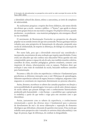 214
A formação de educadores(as) na perspectiva etno-racial na rede municipal de ensino de São
Paulo (2001-2004)
a identidade cultural dos alunos, reforce a auto-estima, ao invés de complexos
de inferioridade.
Ao analisarmos pesquisas a respeito dos livros didáticos, não temos dúvida
em afirmar que a escola – mesmo a pública – é “branca”, que agride os alunos
de outros grupos étnicos em seus textos e imagens. Os próprios teóricos, quando
produziam – ou produzem – seus materiais pedagógicos, não enxergam o Brasil
na sua totalidade.
O movimento de Reorientação Curricular na perspectiva da educação
popular vai no sentido inverso do que tem acontecido. Procura garimpar teóricos
voltados para uma perspectiva de humanização da educação, propondo uma
escola da solidariedade, do respeito às diferenças, do diálogo na construção do
conhecimento.
Por outro lado, para que a diversidade etno-racial seja considerada e
incorporada, necessitamos de uma avaliação que respeita especificidades. Como
avalia um educador que não conhece seus educandos? Nessa questão não está
compreendido apenas o espaço da sala de aula, mas também reuniões coletivas,
conselhos de classe, reuniões pedagógicas, grêmios estudantis, contatos com
inspetores de alunos, relacionamento com os espaços. Podemos dizer que
avaliação é uma visão de totalidade da escola, buscando melhores caminhos
para humanização.
Focarmos a idéia de ciclos em experiências e vivências é fundamental para
percebermos as diferentes interações com o real. Diferenças de aprendizagem,
diferentes experiências culturais de negros, brancos e indígenas, migrantes e não-
migrantes se constituem em importante determinante no processo educativo.
Assim, devemos, reconhecer os saberes das camadas populares em direção a
novas possibilidades de aprendizagem. Levar para a sala de aula e demais espaços
da escola saberes que possam dialogar com o conhecimento historicamente
produzido pela humanidade – e não Europa – e possibilitar que a apropriação
se estabeleça a partir do que tenho e trago para esse encontro com o que
desconheço.
Assim, juntamente com os saberes da experiência, o conhecimento
sistematizado a partir das diversas áreas é fundamental para o processo
de desvelamento do real e de novas elaborações e superação de elementos
ideológicos que dificultam a discussão de questões etno-raciais. Uma escola que
trabalha nessa perspectiva não é estranha ao universo do(a) educando(a), é um
lugar de pessoas, lugar de diferenças, de combate às desigualdades.
 