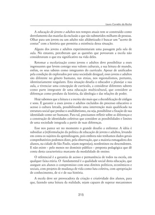 215
Lauro Cornélio da Rocha
A educação de jovens e adultos nos tempos atuais tem se construído como
desvelamento das mazelas da exclusão a que são submetidos milhares de pessoas.
Olhar para um jovem ou um adulto não alfabetizado é buscar um “acerto de
contas” com a história que permitiu a existência dessa situação.
Alguns dos jovens e adultos experimentaram uma passagem pela sala de
aula. No entanto, perceberam que as questões que povoavam a escola não
consideravam o que era significativo na vida deles.
Retomar a escolarização como jovens e adultos deve possibilitar a esses
ingressantes que levem consigo seus valores culturais, a sua leitura de mundo,
enfim, os seus saberes como integrantes do currículo. Apesar de unificados
pela condição de explorados por uma sociedade desigual, esses jovens e adultos
são diferente no gênero humano, nas etnias, nos regionalismos, portanto,
identitariamente singulares. Esta situação desafia o educador a planejar a sua
aula, a vivenciar uma concepção de currículo, a considerar diferentes saberes
como parte integrante de uma educação multicultural, que considere as
diferenças como produto da história, da ideologia e das relações de poder.
Hoje sabemos que a leitura e a escrita são mais que a decodificação de códigos
e sons. É garantir a esses jovens e adultos excluídos do processo educativo o
acesso à cultura letrada, possibilitando uma intervenção mais qualificada na
estrutura social que produz o analfabetismo, ou seja, possibilitar a fixação de sua
identidade como ser humano. Para tal, precisamos refletir sobre as diferenças e
a construção de identidades coletivas que considere as possibilidades e limites
de uma sociedade integrada a partir de suas diferenças.
Esse nos parece ser no momento o grande desafio a enfrentar. A idéia é
subsidiar a (re)formulação da política de educação de jovens e adultos, levando
em conta os sujeitos da aprendizagem, pois embora não tenhamos dados gerais
comprobatórios podemos dizer, pela observação, que a maioria esmagadora dos
alunos, na cidade de São Paulo, sejam negros(as), nordestinos ou descendentes.
E não existe – pelo menos no domínio público – proposta pedagógica que dê
conta desta característica marcante da modalidade de ensino.
O referencial é a garantia de acesso e permanência de todos na escola, em
qualquer faixa etária. O fundamental é a qualidade social desta educação, que
assegure aos alunos o compromisso com seus direitos políticos, econômicos e
sociais, com projetos de mudança de vida como luta coletiva, com apropriação
de conhecimento, de si e de sua história.
A escola deve ser provocadora da criação e criatividade dos alunos, para
que, fazendo uma leitura da realidade, sejam capazes de superar mecanismos
 