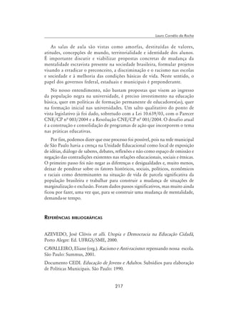 217
Lauro Cornélio da Rocha
As salas de aula são vistas como amorfas, destituídas de valores,
atitudes, concepções de mundo, territorialidade e identidade dos alunos.
É importante discutir e viabilizar propostas concretas de mudança da
mentalidade escravista presente na sociedade brasileira, formular projetos
visando a erradicar o preconceito, a discriminação e o racismo nas escolas
e sociedade e à melhoria das condições básicas de vida. Neste sentido, o
papel dos governos federal, estaduais e municipais é preponderante.
No nosso entendimento, não bastam propostas que visem ao ingresso
da população negra na universidade, é preciso investimento na educação
básica, quer em políticas de formação permanente de educadores(as), quer
na formação inicial nas universidades. Um salto qualitativo do ponto de
vista legislativo já foi dado, sobretudo com a Lei 10.639/03, com o Parecer
CNE/CP nª 003/2004 e a Resolução CNE/CP nª 001/2004. O desafio atual
é a construção e consolidação de programas de ação que incorporem o tema
nas práticas educativas.
Por fim, podemos dizer que esse processo foi possível, pois na rede municipal
de São Paulo havia a crença na Unidade Educacional como local de exposição
de idéias, diálogo de saberes, debates, reflexões e não como espaço de omissão e
negação das contradições existentes nas relações educacionais, sociais e étnicas.
O primeiro passo foi não negar as diferenças e desigualdades e, muito menos,
deixar de ponderar sobre os fatores históricos, sociais, políticos, econômicos
e raciais como determinantes na situação de vida de parcela significativa da
população brasileira e trabalhar para construir a mudança de situações de
marginalização e exclusão. Foram dados passos significativos, mas muito ainda
ficou por fazer, uma vez que, para se construir uma mudança de mentalidade,
demanda-se tempo.
Referências bibliográficas
AZEVEDO, José Clóvis et alli. Utopia e Democracia na Educação Cidadã,
Porto Alegre: Ed. UFRGS/SME, 2000.
CAVALLEIRO, Eliane (org.). Racismo e Anti-racismo: repensando nossa escola.
São Paulo: Summus, 2001.
Documento CEDI. Educação de Jovens e Adultos. Subsídios para elaboração
de Políticas Municipais. São Paulo: 1990.
 