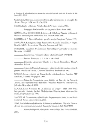 218
A formação de educadores(as) na perspectiva etno-racial na rede municipal de ensino de São
Paulo (2001-2004)
CUNHA Jr., Henrique. Afro-descendência, pluriculturalismo e educação. In:
Revista Pátio p. 21-24, ano II, nª 6, 1998.
FREIRE, Paulo. Educação Popular. Lins (SP): Todos Irmãos, 1983.
.Pedagogia do Oprimido. Rio de Janeiro: Paz e Terra, 1981.
GENTILI, P.  GAUDÊNCIO, F. (orgs.). A Cidadania Negada: políticas de
exclusão na educação e no trabalho. São Paulo: Cortez, 2001.
MOREIRA, A. F. B.(org.) Currículo: questões atuais. Campinas: Papirus, 1997.
MUNANGA, Kabenguele. (org.). Superando o Racismo na Escola. 3º edição.
Brasília: MEC – Secretaria de Educação Fundamental, 2001.
PMSP/SME. Cadernos de formação: Reorientação Curricular do Ensino
Noturno, 1989-1992.
.Cadernos de Formação. Educar adultos Porquê?, 1989-1992.
.Revistas EducAção 1, 2, 3, 4 e 5. 2001-2004.
.Toinzinho Apresenta: “Zumbi e o Dia da Consciência Negra”,
Novembro de 2001.
.Leitura de Mundo, letramento e alfabetização: diversidade cultural,
gênero, sexualidade e etnia, Caderno Temático 1. Setembro de 2003.
ROMÃO, Jeruse. História da Educação dos Afro-brasileiros. Curitiba. APP
Sindicato, Caderno Pedagógico, 1999.
.Educação Democrática como Política de Reversão da Educação
Racista. Texto apresentado no Seminário “Racismo, Xenofobia e Intolerância,
Salvador, Novembro de 2000.
ROCHA, Lauro Cornélio da. A Exclusão do Negro – 1850-1888: Uma
Interpretação Histórica das Leis Abolicionistas. Dissertação de Mestrado. São
Paulo, USP, Outubro de 1999.
SANTOS, M. Por uma outra globalização: do pensamento único à consciência
universal. Rio de Janeiro: Record, 2000.
SILVA, Antonio Fernando Gouveia. A Formação na Práxis da Educação Popular.
Revista do Seminário Nacional de Educação, Caxias do Sul, Abril/2000.
.Educação Popular: princípios e metodologia. São Paulo: SME/SP,
2001.
 