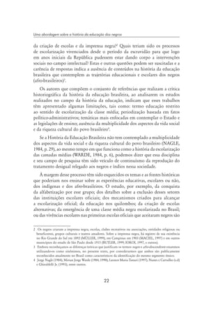 22
Uma abordagem sobre a história da educação dos negros
da criação de escolas e da imprensa negra?
Quais teriam sido os processos
de escolarização vivenciados desde o período da escravidão para que logo
em anos iniciais da República pudessem estar dando corpo a intervenções
sociais no campo intelectual? Estas e outras questões podem ser suscitadas e a
carência de respostas indica a ausência de conteúdos na história da educação
brasileira que contemplem as trajetórias educacionais e escolares dos negros
(afro-brasileiros)
.
Os autores que compõem o conjunto de referências que realizam a crítica
historiográfica da história da educação brasileira, ao analisarem os estudos
realizados no campo da história da educação, indicam que esses trabalhos
têm apresentado algumas limitações, tais como: termo educação restrito
ao sentido de escolarização da classe média; periodização baseada em fatos
político-administrativos; temáticas mais enfocadas em contemplar o Estado e
as legislações de ensino; ausência da multiplicidade dos aspectos da vida social
e da riqueza cultural do povo brasileiro
.
Se a História da Educação Brasileira não tem contemplado a multiplicidade
dos aspectos da vida social e da riqueza cultural do povo brasileiro (NAGLE,
1984, p. 29), ao mesmo tempo em que funciona como a história da escolarização
das camadas médias (WARDE, 1984, p. 6), podemos dizer que essa disciplina
e seu campo de pesquisa têm sido veículo de continuísmo da reprodução do
tratamento desigual relegado aos negros e índios nessa sociedade.
À margem desse processo têm sido esquecidos os temas e as fontes históricas
que poderiam nos ensinar sobre as experiências educativas, escolares ou não,
dos indígenas e dos afro-brasileiros. O estudo, por exemplo, da conquista
da alfabetização por esse grupo; dos detalhes sobre a exclusão desses setores
das instituições escolares oficiais; dos mecanismos criados para alcançar
a escolarização oficial; da educação nos quilombos; da criação de escolas
alternativas; da emergência de uma classe média negra escolarizada no Brasil;
ou das vivências escolares nas primeiras escolas oficiais que aceitaram negros são
	 Os negros criaram a imprensa negra, escolas, clubes recreativos ou associações, entidades religiosas ou
beneficentes, grupos culturais e teatros amadores. Sobre a imprensa negra, há registro de sua existência
no Rio Grande do Sul em 1892 (Müller, 1999), em Campinas em 1903 (Maciel, 1997) e em outros
municípios do estado de São Paulo desde 1915 (Butler, 1999; Iokoi, 1997, e outros).
	 Embora reconheçamos as diferenças teóricas que justificam os termos negro e afro-descendente estaremos
utilizando-os como sinônimos, no presente texto, por considerarmos que ambos são publicamente
reconhecidos atualmente no Brasil como característicos da identificação do mesmo segmento étnico.
	 Jorge Nagle (1984), Mirian Jorge Warde (1984; 1990), Leonor Maria Tanuri (1997), Nunes e Carvalho (s.d)
e Ghiraldelli Jr. (1993), entre outros.
 