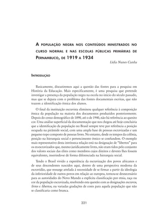 221
A população negra nos conteúdos ministrados no
curso normal e nas escolas públicas primárias de
Pernambuco, de 1919 a 1934
Lídia Nunes Cunha
Introdução
Basicamente, discutiremos aqui a questão das fontes para a pesquisa em
História da Educação. Mais especificamente, é uma pesquisa que pretende
investigar a presença da população negra na escola no início do século passado,
mas que se depara com o problema das fontes documentais escritas, que não
trazem a identificação étnica dos alunos.
O final da instituição escravista eliminou qualquer referência à composição
étnica da população na maioria dos documentos produzidos posteriormente.
Depois do censo demográfico de 1890, até o de 1940, não há referência ao quesito
cor. Uma análise superficial da documentação que nos chegou até hoje concluiria
que a identificação da população no Brasil sempre teve por referência a posição
ocupada na pirâmide social, com uma ampla base de pessoas escravizadas e um
pequeno topo composto de pessoas livres. No entanto, desde os tempos da colônia,
posição na hierarquia social e pertencimento étnico se confundem. O exemplo
mais representativo desta intrínseca relação está na designação de “libertos” para
os ex-escravizados que, mesmo juridicamente livres, não eram tidos pelo conjunto
dos valores sociais das elites como membros cujos direitos e deveres lhes fossem
equivalentes, inserindo-se de forma diferenciada na hierarquia social.
Tendo o Brasil vivido a experiência da escravização dos povos africanos e
de seus descendentes nascidos aqui, dentro de uma perspectiva moderna da
escravidão, que ressurge atrelada à necessidade de se firmar a partir da ideologia
da inferioridade de outros povos em relação ao europeu, tornou-se desnecessário
para as autoridades do Novo Mundo a explícita classificação por etnia, raça ou
cor da população escravizada, resolvendo esta questão com as designações escravos,
livres e libertos, ou variadas gradações de cores para aquela população que não
se classificaria como branca.
 