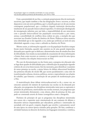 222
A população negra no conteúdos ministrados no curso normal e
nas escolas públicas primárias de Pernambuco, de 1919 a 1934
Com a proximidade de seu fim e a extinção propriamente dita da instituição
escravista, que impõe também o fim das designações livres e escravos, as elites
deparam-se com um novo problema, que é a classificação por cor de um enorme
contingente populacional, que a violência daquela instituição desvinculou
totalmente de seu passado étnico-cultural específico. A valorização ideologizada
da miscigenação substitui, por um lado, a impossibilidade de um reencontro
com o passado étnico-cultural das populações ex-escravizadas e, por outro,
atenua a possibilidade de conflitos dessa ordem no país, a exemplo dos que
ocorriam nos Estados Unidos da América do Norte. Elabora-se desta maneira
uma identidade que se diz segundo a cor, ainda que artificial, ao invés de uma
identidade segundo a raça, como a adotada na América do Norte.
Mesmo assim, as informações segundo a cor da população brasileira sempre
foram muito limitadas, quando não ausentes ou de uma grande imprecisão,
deixando para aqueles que se dedicam a determinadas áreas de estudos boa dose
de dificuldades. Isso resulta na necessidade do cruzamento de várias informações
e fontes, bem como recorrer ao contexto e ao imaginário social de uma época
sobre a temática das relações étnico-raciais no País.
No caso da documentação ou das fontes para a pesquisa em educação não
se foge deste quadro de dificuldades para a identificação da população segundo
critérios de cor e/ou étnico-raciais. Isto faz necessária, para identificar o aumento
de nossa presença na escola, a atenta leitura do debate educacional brasileiro
das primeiras décadas do século XX, que ocorre paralelamente a uma série de
transformações urbanas, técnicas, políticas, sociais e especialmente nas relações
de trabalho, que fomenta a construção de um projeto de modernização para
o País.
A materialização desse debate teórico-educacional se dá, a nosso ver, no
crescente aumento do número de matrículas nas escolas ou da demanda por
educação, nos programas das disciplinas ministradas tanto para as aspirantes à
profissão de professoras, matriculadas nas escolas normais, nos programas que
seriam ministrados diretamente a seus alunos, além da presença de fato, que
pode ser constatada através de fontes iconográficas como a fotografia.
Partimos do princípio de que os programas das disciplinas ministradas
nos cursos são a expressão mais sistematizada de um conjunto de debates e
discussões teóricas empreendidas por educadores, políticos e interessados da
sociedade civil em geral a respeito daquilo que envolve o pensamento social
de uma época ou outras épocas visitadas pelas gerações. De fato, condensar a
atividade humana no decorrer da história em linguagem sistemática e sintética,
 