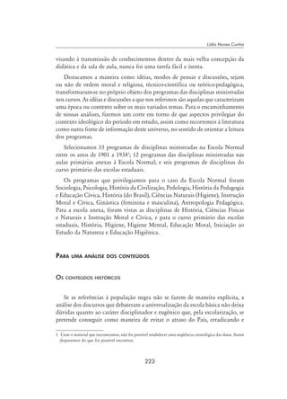 223
Lídia Nunes Cunha
visando à transmissão de conhecimentos dentro da mais velha concepção da
didática e da sala de aula, nunca foi uma tarefa fácil e isenta.
Destacamos a maneira como idéias, modos de pensar e discussões, sejam
ou não de ordem moral e religiosa, técnico-científica ou teórico-pedagógica,
transformaram-se no próprio objeto dos programas das disciplinas ministradas
nos cursos. As idéias e discussões a que nos referimos são aquelas que caracterizam
uma época ou contexto sobre os mais variados temas. Para o encaminhamento
de nossas análises, fizemos um corte em torno de que aspectos privilegiar do
contexto ideológico do período em estudo, assim como recorremos à literatura
como outra fonte de informação deste universo, no sentido de orientar a leitura
dos programas.
Selecionamos 33 programas de disciplinas ministradas na Escola Normal
entre os anos de 1901 a 1934
; 12 programas das disciplinas ministradas nas
aulas primárias anexas à Escola Normal; e seis programas de disciplinas do
curso primário das escolas estaduais.
Os programas que privilegiamos para o caso da Escola Normal foram
Sociologia, Psicologia, História da Civilização, Pedologia, História da Pedagogia
e Educação Cívica, História (do Brasil), Ciências Naturais (Higiene), Instrução
Moral e Cívica, Ginástica (feminina e masculina), Antropologia Pedagógica.
Para a escola anexa, foram vistas as disciplinas de História, Ciências Físicas
e Naturais e Instrução Moral e Cívica, e para o curso primário das escolas
estaduais, História, Higiene, Higiene Mental, Educação Moral, Iniciação ao
Estudo da Natureza e Educação Higiênica.
Para uma análise dos conteúdos
Os conteúdos históricos
Se as referências à população negra não se fazem de maneira explícita, a
análise dos discursos que debateram a universalização da escola básica não deixa
dúvidas quanto ao caráter disciplinador e eugênico que, pela escolarização, se
pretende conseguir como maneira de evitar o atraso do País, erradicando e
	 Com o material que encontramos, não foi possível estabelecer uma seqüência cronológica das datas. Assim
dispusemos do que foi possível encontrar.
 