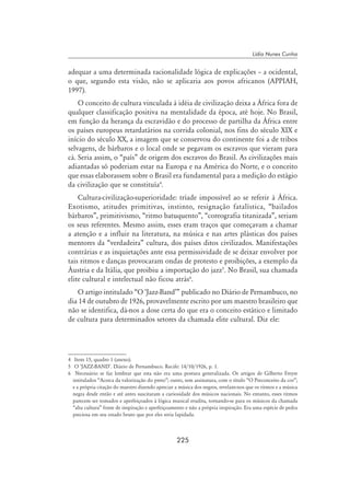 225
Lídia Nunes Cunha
adequar a uma determinada racionalidade lógica de explicações – a ocidental,
o que, segundo esta visão, não se aplicaria aos povos africanos (APPIAH,
1997).
O conceito de cultura vinculada à idéia de civilização deixa a África fora de
qualquer classificação positiva na mentalidade da época, até hoje. No Brasil,
em função da herança da escravidão e do processo de partilha da África entre
os países europeus retardatários na corrida colonial, nos fins do século XIX e
início do século XX, a imagem que se conservou do continente foi a de tribos
selvagens, de bárbaros e o local onde se pegavam os escravos que vieram para
cá. Seria assim, o “país” de origem dos escravos do Brasil. As civilizações mais
adiantadas só poderiam estar na Europa e na América do Norte, e o conceito
que essas elaborassem sobre o Brasil era fundamental para a medição do estágio
da civilização que se constituía
.
Cultura-civilização-superioridade: tríade impossível ao se referir à África.
Exotismo, atitudes primitivas, instinto, resignação fatalística, “bailados
bárbaros”, primitivismo, “ritmo batuquento”, “coreografia titanizada”, seriam
os seus referentes. Mesmo assim, esses eram traços que começavam a chamar
a atenção e a influir na literatura, na música e nas artes plásticas dos países
mentores da “verdadeira” cultura, dos países ditos civilizados. Manifestações
contrárias e as inquietações ante essa permissividade de se deixar envolver por
tais ritmos e danças provocaram ondas de protesto e proibições, a exemplo da
Áustria e da Itália, que proibiu a importação do jazz
. No Brasil, sua chamada
elite cultural e intelectual não ficou atrás
.
O artigo intitulado “O ‘Jazz-Band’” publicado no Diário de Pernambuco, no
dia 14 de outubro de 1926, provavelmente escrito por um maestro brasileiro que
não se identifica, dá-nos a dose certa do que era o conceito estático e limitado
de cultura para determinados setores da chamada elite cultural. Diz ele:
	 Item 15, quadro 1 (anexo).
	 O ‘JAZZ-BAND’. Diário de Pernambuco. Recife: 14/10/1926, p. 1.
	 Necessário se faz lembrar que esta não era uma postura generalizada. Os artigos de Gilberto Freyre
intitulados “Acerca da valorização do preto”; outro, sem assinatura, com o título “O Preconceito da cor”;
e a própria citação do maestro dizendo apreciar a música dos negros, revelam-nos que os ritmos e a música
negra desde então e até antes suscitaram a curiosidade dos músicos nacionais. No entanto, esses ritmos
parecem ser tomados e aperfeiçoados à lógica musical erudita, tornando-se para os músicos da chamada
“alta cultura” fonte de inspiração e aperfeiçoamento e não a própria inspiração. Era uma espécie de pedra
preciosa em seu estado bruto que por eles seria lapidada.
 