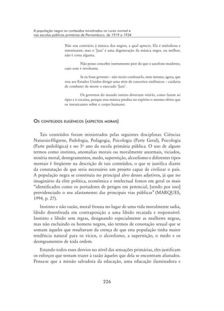 226
A população negra no conteúdos ministrados no curso normal e
nas escolas públicas primárias de Pernambuco, de 1919 a 1934
Não sou contrário à música dos negros, a qual aprecio. Ela é melodiosa e
interessante, mas o ‘Jazz’ é uma degeneração da música negra, ou melhor,
não é coisa alguma.
	 Não posso conceber instrumento pior do que o saxofone moderno,
cujo som é revoltante.
	 Se eu fosse governo – não receio confessá-lo, nem mesmo, agora, que
vou aos Estados Unidos dirigir uma série de concertos sinfônicos – cuidaria
de combater de morte o execrado ‘Jazz’.
	 Os governos do mundo inteiro deveriam vetá-lo, como fazem ao
ópio e à cocaína, porque essa música produz no espírito o mesmo efeito que
os intoxicantes sobre o corpo humano.
Os conteúdos eugênicos (aspectos morais)
Tais conteúdos foram ministrados pelas seguintes disciplinas: Ciências
Naturais-Higiene, Pedologia, Pedagogia, Psicologia (Parte Geral), Psicologia
(Parte pedológica) e no 5o
ano da escola primária pública. O uso de alguns
termos como instinto, anomalias morais ou moralmente anormais, viciados,
miséria moral, desregramentos, medo, superstição, alcoolismo e diferentes tipos
mentais é freqüente na descrição de tais conteúdos, o que se justifica diante
da constatação de que seria necessário um projeto capaz de civilizar o país.
A população negra se constituía no principal alvo desses adjetivos, já que no
imaginário da elite política, econômica e intelectual fomos em geral os mais
“identificados como os portadores de perigos em potencial, [sendo por isso]
providenciado o seu afastamento das principais vias públicas” (MARQUES,
1994, p. 27).
Instinto e não razão, moral frouxa no lugar de uma vida moralmente sadia,
libido desenfreada em contraposição a uma libido recatada e responsável.
Instinto e libido sem regras, designando especialmente as mulheres negras,
mas não excluindo os homens negros, são termos de conotação sexual que se
somam àqueles que resultavam da crença de que esta população tinha maior
tendência natural para os vícios, o alcoolismo, a superstição, o medo e os
desregramentos de toda ordem.
Estando todos esses desvios no nível das sensações primárias, eles justificam
os esforços que tentam trazer à razão àqueles que dela se encontram afastados.
Pensa-se que a missão salvadora da educação, uma educação iluminadora e
 