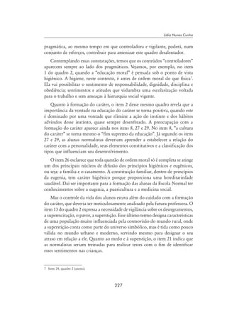 227
Lídia Nunes Cunha
pragmática, ao mesmo tempo em que controladora e vigilante, poderá, num
conjunto de esforços, contribuir para amenizar este quadro desalentador.
Contemplando essas constatações, temos que os conteúdos “controladores”
aparecem sempre ao lado dos pragmáticos. Vejamos, por exemplo, no item
1 do quadro 2, quando a “educação moral” é pensada sob o ponto de vista
higiênico. A higiene, neste contexto, é antes de ordem moral do que física
.
Ela vai possibilitar o sentimento de responsabilidade, dignidade, disciplina e
obediência; sentimentos e atitudes que vislumbra uma escolarização voltada
para o trabalho e sem ameaças à hierarquia social vigente.
Quanto à formação do caráter, o item 2 desse mesmo quadro revela que a
importância da vontade na educação do caráter se torna positiva, quando este
é dominado por uma vontade que elimine a ação do instinto e dos hábitos
advindos desse instinto, quase sempre desenfreado. A preocupação com a
formação do caráter aparece ainda nos itens 8, 27 e 29. No item 8, “a cultura
do caráter” se torna mesmo o “fim supremo da educação”. Já segundo os itens
27 e 29, as alunas normalistas deveriam aprender a estabelecer a relação do
caráter com a personalidade, seus elementos constitutivos e a classificação dos
tipos que influenciam seu desenvolvimento.
O item 26 esclarece que toda questão de ordem moral só é completa se atinge
um dos principais núcleos de difusão dos princípios higiênicos e eugênicos,
ou seja: a família e o casamento. A constituição familiar, dentro de princípios
da eugenia, tem caráter higiênico porque proporciona uma hereditariedade
saudável. Daí ser importante para a formação das alunas da Escola Normal ter
conhecimentos sobre a eugenia, a puericultura e a medicina social.
Mas o controle da vida dos alunos estava além do cuidado com a formação
do caráter, que deveria ser meticulosamente analisado pela futura professora. O
item 13 do quadro 2 expressa a necessidade de vigilância sobre os desregramentos,
a superexcitação, o pavor, a superstição. Esse último termo designa características
de uma população muito influenciada pela cosmovisão do mundo rural, onde
a superstição conta como parte do universo simbólico, mas é tida como pouco
válida no mundo urbano e moderno, servindo mesmo para designar o seu
atraso em relação a ele. Quanto ao medo e à superstição, o item 21 indica que
as normalistas seriam treinadas para realizar testes com o fim de identificar
esses sentimentos nas crianças.
	 Item 24, quadro 2 (anexo).
 