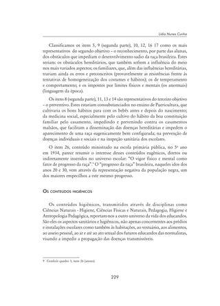 229
Lídia Nunes Cunha
Classificamos os itens 5, 9 (segunda parte), 10, 12, 16 17 como os mais
representativos do segundo objetivo – o reconhecimento, por parte das alunas,
dos obstáculos que impediam o desenvolvimento sadio da raça brasileira. Estes
seriam: os obstáculos hereditários, que também sofrem a influência do meio
nos mais variados aspectos; os familiares, que, além das influências hereditárias,
trariam ainda os erros e preconceitos (provavelmente as resistências frente às
tentativas de homogeneização dos costumes e hábitos); os de temperamento
e comportamento; e os impostos por limites físicos e mentais (os anormais)
(linguagem da época).
Os itens 8 (segunda parte), 11, 13 e 14 são representativos do terceiro objetivo
– o preventivo. Estes estariam consubstanciados no ensino de Puericultura, que
cultivaria os bons hábitos para com os bebês antes e depois do nascimento;
da medicina social, especialmente pelo cultivo do hábito da boa constituição
familiar pelo casamento, impedindo e prevenindo contra os casamentos
malsãos, que facilitam a disseminação das doenças hereditárias e impedem o
aparecimento de uma raça eugenicamente bem configurada; na prevenção de
doenças individuais e sociais e na inspeção sanitária dos escolares.
O item 26, conteúdo ministrado na escola primária pública, no 5o
ano
em 1934, parece resumir o interesse desses conteúdos eugênicos, diretos ou
indiretamente inseridos no universo escolar: “O vigor físico e mental como
fator de progresso da raça”.
O “progresso da raça” brasileira, naqueles idos dos
anos 20 e 30, vem através da representação negativa da população negra, um
dos maiores empecilhos a este mesmo progresso.
Os conteúdos higiênicos
Os conteúdos higiênicos, transmitidos através de disciplinas como
Ciências Naturais - Higiene, Ciências Físicas e Naturais, Pedagogia, Higiene e
Antropologia Pedagógica, reportam-nos a outro universo da vida dos educandos.
São eles os aspectos sanitários e higiênicos, não apenas concernentes aos prédios
e instalações escolares como também às habitações, ao vestuário, aos alimentos,
ao asseio pessoal, ao ar e até ao ato sexual dos futuros educandos das normalistas,
visando a impedir a propagação das doenças transmissíveis.
	 Conferir quadro 3, item 26 (anexo).
 