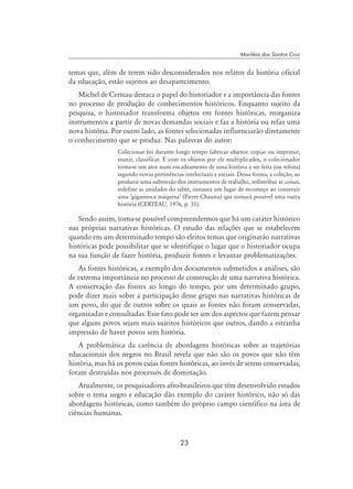23
Mariléia dos Santos Cruz
temas que, além de terem sido desconsiderados nos relatos da história oficial
da educação, estão sujeitos ao desaparecimento.
Michel de Certeau destaca o papel do historiador e a importância das fontes
no processo de produção de conhecimentos históricos. Enquanto sujeito da
pesquisa, o historiador transforma objetos em fontes históricas, reorganiza
instrumentos a partir de novas demandas sociais e faz a história ou refaz uma
nova história. Por outro lado, as fontes selecionadas influenciarão diretamente
o conhecimento que se produz. Nas palavras do autor:
Colecionar foi durante longo tempo fabricar objetos: copiar ou imprimir,
reunir, classificar. E com os objetos por ele multiplicados, o colecionador
torna-se um ator num encadeamento de uma história a ser feita (ou refeita)
segundo novas pertinências intelectuais e sociais. Dessa forma, a coleção, ao
produzir uma subversão dos instrumentos de trabalho, redistribui as coisas,
redefine as unidades do saber, instaura um lugar de recomeço ao construir
uma ‘gigantesca máquina’ (Pierre Chaunu) que tornará possível uma outra
história (CERTEAU, 1976, p. 31).
Sendo assim, torna-se possível compreendermos que há um caráter histórico
nas próprias narrativas históricas. O estudo das relações que se estabelecem
quando em um determinado tempo são eleitos temas que originarão narrativas
históricas pode possibilitar que se identifique o lugar que o historiador ocupa
na sua função de fazer história, produzir fontes e levantar problematizações.
As fontes históricas, a exemplo dos documentos submetidos a análises, são
de extrema importância no processo de construção de uma narrativa histórica.
A conservação das fontes ao longo do tempo, por um determinado grupo,
pode dizer mais sobre a participação desse grupo nas narrativas históricas de
um povo, do que de outros sobre os quais as fontes não foram conservadas,
organizadas e consultadas. Esse fato pode ser um dos aspectos que fazem pensar
que alguns povos sejam mais sujeitos históricos que outros, dando a estranha
impressão de haver povos sem história.
A problemática da carência de abordagens históricas sobre as trajetórias
educacionais dos negros no Brasil revela que não são os povos que não têm
história, mas há os povos cujas fontes históricas, ao invés de serem conservadas,
foram destruídas nos processos de dominação.
Atualmente, os pesquisadores afro-brasileiros que têm desenvolvido estudos
sobre o tema negro e educação dão exemplo do caráter histórico, não só das
abordagens históricas, como também do próprio campo científico na área de
ciências humanas.
 