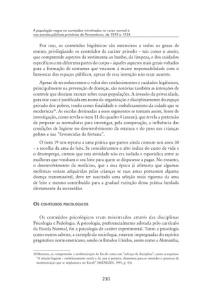 230
A população negra no conteúdos ministrados no curso normal e
nas escolas públicas primárias de Pernambuco, de 1919 a 1934
Por isso, os conteúdos higiênicos são extensivos a todos os graus de
ensino, privilegiando os conteúdos de caráter privado – tais como o asseio,
que compreende aspectos da vestimenta ao banho, da limpeza, e dos cuidados
específicos com diferentes partes do corpo – àqueles aspectos mais gerais voltados
para a formação de costumes que visassem à maior responsabilidade com o
bem-estar dos espaços públicos, apesar de esta intenção não estar ausente.
Apesar de reconhecermos o valor dos conhecimentos e cuidados higiênicos,
principalmente na prevenção de doenças, são notórias também as intenções de
controle que desejam exercer sobre essas populações. A invasão da privacidade,
para este caso é justificada em nome da organização e disciplinamento do espaço
privado dos pobres, tendo como finalidade o embelezamento da cidade que se
moderniza10
. As escolas destinadas a esses segmentos se tornam assim, fonte de
investigação, como revela o item 11 do quadro 4 (anexo), que revela a pretensão
de preparar as normalistas para investigar, pela comparação, a influência das
condições de higiene no desenvolvimento da estatura e do peso nas crianças
pobres e nas “favorecidas da fortuna”.
O item 19 nos reporta a uma prática que parece ainda comum nos anos 30
– a escolha da ama de leite. Se considerarmos o alto índice do custo de vida e
o desemprego, cremos que esta atividade não era isolada e esporádica entre as
mulheres que vendiam o seu leite para quem se dispusesse a pagar. No entanto,
o desenvolvimento da medicina, que a essa época já afirmava que algumas
moléstias seriam adquiridas pelas crianças se suas amas portassem alguma
doença transmissível, deve ter suscitado uma seleção mais rigorosa da ama
de leite e mesmo contribuído para a gradual extinção dessa prática herdada
diretamente da escravidão.
Os conteúdos psicológicos
Os conteúdos psicológicos eram ministrados através das disciplinas
Psicologia e Pedologia. A psicologia, preferencialmente adotada pelo currículo
da Escola Normal, foi a psicologia de caráter experimental. Tanto a psicologia
como outros saberes, a exemplo da sociologia, estavam impregnadas do espírito
pragmático norte-americano, sendo os Estados Unidos, assim como a Alemanha,
10 Menezes, ao compreender a modernização do Recife como um “esforço da disciplina”, assim se expressa:
“A relação higiene – embelezamento revela e dá, por si própria, elementos para se entender o processo de
modernização que se implantava no Recife” (MENEZES, 1995, p. 43).
 