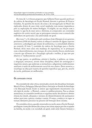 232
A população negra no conteúdos ministrados no curso normal e
nas escolas públicas primárias de Pernambuco, de 1919 a 1934
Os itens de 1 a 6 foram propostos por Gilberto Freyre quando professor
da cadeira de Sociologia na Escola Normal, durante o governo de Estácio
Coimbra. As questões da moral, do crime e da miscigenação no Brasil são
explicadas dentro de uma visão social ampliada, com menor importância
para as explicações de ordem biológica. A religião, na sua relação com a
moral, é o que há de mais novo e diferente, se comparados aos conteúdos
eugênicos de caráter moral, que se preocupam somente com o controle dos
indivíduos em particular e da coletividade em geral.
Dos itens 7 a 14, elaborados pelo professor João Olympio já no governo
provisório (1930 em diante), vemos se esboçar o retorno de alguns aspectos
anteriores: a abordagem que chamo de utilitarista, e a centralidade objetiva
no controle. O item 7, conteúdo da cadeira de Sociologia para a Escola
Normal, deixa mais clara esta mudança de expectativa, ao se preocupar
com o desenvolvimento, nas crianças, de certos estados físicos, intelectuais
e morais que afirmam ser a Sociologia aplicada a melhor, já que tem por
objetivo o “melhoramento social”.
Ao que parece, os problemas relativo à família, à pobreza, ao crime,
à imigração, tornam-se, através dessa disciplina, objeto de investigação e
inquéritos sociais, que ajudavam as normalistas a adquirirem conhecimentos
auxiliares à tarefa de melhoramento social de seus alunos. Desta maneira, a
sociologia na educação trataria de questões específicas que, por ela, através
da escola, poderiam ser melhoradas.
Os conteúdos cívicos
Os conteúdos de valor cívico, ministrados através das disciplinas Instrução
Moral e Cívica, Pedagogia, Educação Física e Iniciação ao Estudo da Sociologia
e da Educação Social, foram os únicos que regularmente encontramos nos
três tipos de escolas – a Normal, a anexa e a pública primária. Para as alunas
normalistas, os conteúdos envolviam os seguintes teores: dos direitos e deveres
cívicos; da virtude, altruísmo e civismo; do desenvolvimento de sentimentos
nobres para com a pátria, a justiça e outros. O canto, a música e os jogos se
tornam elementos preciosos no processo de formação desse civismo.
Os conteúdos cívicos, quando ministrados na escola anexa à Escola Normal,
privilegiam o tema dos deveres das crianças nos vários espaços por elas ocupados
na família, na escola e na sociedade em geral, onde serão futuros homens e
 