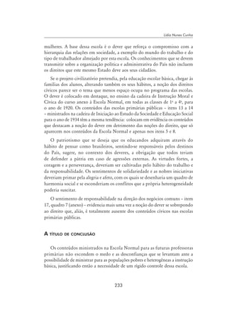 233
Lídia Nunes Cunha
mulheres. A base dessa escola é o dever que reforça o compromisso com a
hierarquia das relações em sociedade, a exemplo do mundo do trabalho e do
tipo de trabalhador almejado por esta escola. Os conhecimentos que se devem
transmitir sobre a organização política e administrativa do País não incluem
os direitos que este mesmo Estado deve aos seus cidadãos.
Se o projeto civilizatório pretendia, pela educação escolar básica, chegar às
famílias dos alunos, alterando também os seus hábitos, a noção dos direitos
cívicos parece ser o tema que menos espaço ocupa no programa das escolas.
O dever é colocado em destaque, no ensino da cadeira de Instrução Moral e
Cívica do curso anexo à Escola Normal, em todas as classes de 1a
a 4a
, para
o ano de 1920. Os conteúdos das escolas primárias públicas – itens 13 a 14
– ministrados na cadeira de Iniciação ao Estudo da Sociedade e Educação Social
para o ano de 1934 têm a mesma tendência: colocam em evidência os conteúdos
que destacam a noção do dever em detrimento das noções do direito, que só
aparecem nos conteúdos da Escola Normal e apenas nos itens 5 e 8.
O patriotismo que se deseja que os educandos adquiram através do
hábito de pensar como brasileiros, sentindo-se responsáveis pelos destinos
do País, sugere, no contexto dos deveres, a obrigação que todos teriam
de defender a pátria em caso de agressões externas. As virtudes fortes, a
coragem e a perseverança, deveriam ser cultivadas pelo hábito do trabalho e
da responsabilidade. Os sentimentos de solidariedade e as nobres iniciativas
deveriam primar pela alegria e afeto, com os quais se desenharia um quadro de
harmonia social e se esconderiam os conflitos que a própria heterogeneidade
poderia suscitar.
O sentimento de responsabilidade na direção dos negócios comuns – item
17, quadro 7 (anexo) – evidencia mais uma vez a noção do dever se sobrepondo
ao direito que, aliás, é totalmente ausente dos conteúdos cívicos nas escolas
primárias públicas.
A título de conclusão
Os conteúdos ministrados na Escola Normal para as futuras professoras
primárias não escondem o medo e as desconfianças que se levantam ante a
possibilidade de ministrar para as populações pobres e heterogêneas a instrução
básica, justificando então a necessidade de um rígido controle dessa escola.
 