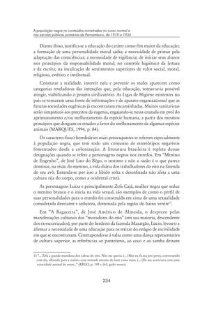 234
A população negra no conteúdos ministrados no curso normal e
nas escolas públicas primárias de Pernambuco, de 1919 a 1934
Diante disso, justifica-se a educação do caráter como fim maior da educação;
a formação de uma personalidade moral sadia; a necessidade de primar pela
adaptação das consciências; a necessidade de vigilância; de iniciar seus alunos
nos princípios da responsabilidade moral; no controle higiênico da leitura
e da escrita; na inculcação de sentimentos superiores de valor social, moral,
religioso, estético e intelectual.
Constatar a realidade, intervir nela e prevenir os males aparecem como
categorias reveladoras das intenções que, pela educação, tornar-se-ia possível
atingir, viabilizando o projeto civilizatório. As Ligas de Higiene existentes no
país se tornaram uma fonte de informações e de aparato organizacional que as
futuras sociedades eugênicas já encontraram encaminhadas. Muitos sanitaristas
serão simpáticos aos preceitos da eugenia, engajando-se nessa cruzada em prol do
aprimoramento e/ou melhoramento da espécie humana, a partir dos mesmos
princípios que dirigiam os estudos a favor do melhoramento de algumas espécies
animais (MARQUES, 1994, p. 84).
Os caracteres físico-hereditários mais preocupantes se referem especialmente
à população negra, que tem todo um conjunto de estereótipos negativos
fomentados desde a colonização. A literatura brasileira é repleta dessas
designações quando se refere a personagens negros nos enredos. Em “Menino
de Engenho”, de José Lins do Rêgo, o instinto e não a razão é o que parece
dominar, na visão do menino, a vida diária dos trabalhadores do eito na fazenda
do seu avô. Entenda-se por isso a libido solta e desenfreada não afeta a uma
cultura rija do corpo, como a ocidental cristã.
As personagens Luiza e principalmente Zefa Cajá, mulher negra que seduz
o menino branco e o inicia na vida sexual, são exemplos de como o perfil de
suas personalidades para o enredo foi construída em cima de uma sexualidade
considerada desviante e sedutora, dominada pela região do baixo ventre13
.
Em “A Bagaceira”, de José Américo de Almeida, o desprezo pelas
manifestações culturais dos “moradores do eito” (em sua maioria, descendente
dos ex-escravizados), por parte do herdeiro da fazenda Mazargão, Lúcio, levou-o a
afirmar a necessidade de uma educação para os retirar do estágio de incivilidade
em que se encontravam. Contrapondo-se à valsa como uma dança representativa
de cultura superior, as referências ao panteísmo, ao coco e ao samba deixam
13 “... Zefa a grande mundana dos cabras do eito. Não me queria. (...) Mas eu ficava por perto, conversando
com ela, olhando para a mulata com vontade mesmo de fazer coisa ruim. (...) Ela me acariciava com uma
voracidade animal de amor...” (RÊGO, p. 149 e 163, grifo nosso).
 