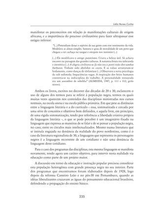 235
Lídia Nunes Cunha
manifestar os preconceitos em relação às manifestações culturais de origem
africana, e a importância do processo civilizatório para fazer ultrapassar esse
estágio inferior:
“(...) Pretendiam dosar o espírito de sua gente com esse sentimento da vida.
Modelava as almas simples. Saneava o grau de moralidade de um povo que
chegara a ter cachaça no sangue e estopim nos instintos (...)
(...) Ele modificava o antigo panteísmo. Criava a beleza útil. Só achava
encanto na paisagem das grandes culturas. A natureza bruta era infecunda
e inestética (...) A alegria civilizava-se. Já não era o povo risão dos sambas
bárbaros. Tinham sido abolidos os cocos. E as valsas arrastavam-se
lerdamente, como danças de elefantíase (...) Observava a nova psicologia
da ralé redimida. Impaciências vagas. A inspiração dos brios humanos
convertia-se na indisciplina do trabalho. A personalidade restaurada
era um assombro de rebeldia” (ALMEIDA, 1987, p. 111 e 112, grifo
nosso).
Ambos os livros, escritos no decorrer das décadas de 20 e 30, esclarecem o
uso de alguns dos termos para se referir à população negra, termos os quais
muitas vezes aparecem nos conteúdos das disciplinas ministradas nos cursos
normais, na escola anexa e na escola pública primária. Em que pese as distâncias
entre a linguagem literária e a do currículo – essa, sistematizada e cercada por
uma série de conceitos e objetivos bem definidos, e aquela livre, em princípio,
de uma rígida sistematização, tendo por referência a liberdade criativa própria
da linguagem literária –, o que se pode perceber é um imaginário fixado na
linguagem que expressa as maneiras de se falar e de se pensar a população negra,
no caso, entre os círculos mais intelectualizados. Mesmo numa literatura que
se intitula engajada na denúncia da realidade do povo nordestino, como é o
caso da literatura regionalista de 30, a linguagem que representa os personagens
negros é a linguagem recorrente de um cotidiano e não uma denúncia da
linguagem deste cotidiano.
Para o caso dos programas das disciplinas, esta mesma linguagem se manifesta
novamente, tendo agora um caráter objetivo, para intervir nesta realidade via
educação como parte de um projeto maior.
A discussão em torno da educação e instrução popular precisou considerar
esta população heterogênea com grande presença negra no seu interior. Parte
dos programas que encontramos foram elaborados depois de 1928, logo
depois da reforma Carneiro Leão e no pós-30 em Pernambuco, quando as
idéias liberalizantes cruzavam as águas do pensamento educacional brasileiro,
defendendo a propagação do ensino básico.
 
