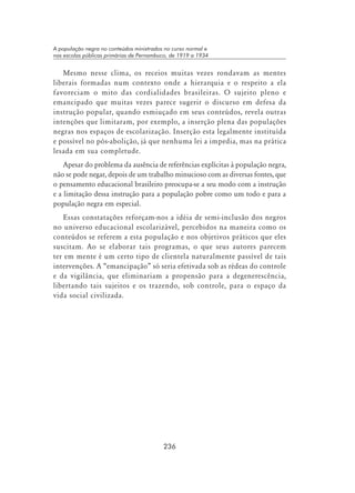 236
A população negra no conteúdos ministrados no curso normal e
nas escolas públicas primárias de Pernambuco, de 1919 a 1934
Mesmo nesse clima, os receios muitas vezes rondavam as mentes
liberais formadas num contexto onde a hierarquia e o respeito a ela
favoreciam o mito das cordialidades brasileiras. O sujeito pleno e
emancipado que muitas vezes parece sugerir o discurso em defesa da
instrução popular, quando esmiuçado em seus conteúdos, revela outras
intenções que limitaram, por exemplo, a inserção plena das populações
negras nos espaços de escolarização. Inserção esta legalmente instituída
e possível no pós-abolição, já que nenhuma lei a impedia, mas na prática
lesada em sua completude.
Apesar do problema da ausência de referências explícitas à população negra,
não se pode negar, depois de um trabalho minucioso com as diversas fontes, que
o pensamento educacional brasileiro preocupa-se a seu modo com a instrução
e a limitação dessa instrução para a população pobre como um todo e para a
população negra em especial.
Essas constatações reforçam-nos a idéia de semi-inclusão dos negros
no universo educacional escolarizável, percebidos na maneira como os
conteúdos se referem a esta população e nos objetivos práticos que eles
suscitam. Ao se elaborar tais programas, o que seus autores parecem
ter em mente é um certo tipo de clientela naturalmente passível de tais
intervenções. A “emancipação” só seria efetivada sob as rédeas do controle
e da vigilância, que eliminariam a propensão para a degenerescência,
libertando tais sujeitos e os trazendo, sob controle, para o espaço da
vida social civilizada.
 
