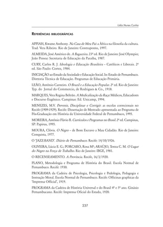 237
Lídia Nunes Cunha
Referências bibliográficas
APPIAH, Kwame Anthony. Na Casa de Meu Pai: a África na filosofia da cultura.
Trad. Vera Ribeiro. Rio de Janeiro: Contraponto, 1997.
ALMEIDA, José Américo de. A Bagaceira. 23º ed. Rio de Janeiro: José Olympio;
João Pessoa: Secretaria de Educação da Paraíba, 1987.
CURY, Carlos R. J. Ideologia e Educação Brasileira – Católicos e Liberais. 2º
ed. São Paulo: Cortez, 1984.
INICIAÇÃO ao Estudo da Sociedade e Educação Social. In: Estado de Pernambuco.
Diretoria Técnica de Educação. Programas de Educação Primária.
LEÃO, Antônio Carneiro. O Brazil e a Educação Popular. 2º ed. Rio de Janeiro:
Typ. do Jornal do Commercio, de Rodrigues  Co., 1918.
MARQUES, Vera Regina Beltrão. A Medicalização da Raça: Médicos, Educadores
e Discurso Eugênico. Campinas: Ed. Unicamp, 1994.
MENEZES, M.V. Prevenir, Disciplinar e Corrigir: as escolas correcionais no
Recife (1909-1929). Recife: Dissertação de Mestrado apresentada ao Programa de
Pós-Graduação em História da Universidade Federal de Pernambuco, 1995.
MOREIRA, Antônio Flávio B. Currículos e Programas no Brasil. 2º ed. Campinas,
SP: Papirus, 1995.
MOURA, Clóvis. O Negro – de Bom Escravo a Mau Cidadão. Rio de Janeiro:
Conquista, 1977.
O ‘JAZZ-BAND’. Diário de Pernambuco. Recife: 14/10/1926.
OLIVEIRA, Lúcia E. G.; PORCARO, Rosa Mº; ARAÚJO, Tereza C. M. O Lugar
do Negro na Força de Trabalho. Rio de Janeiro: IBGE, 1981.
O RECENSEAMENTO. A Província. Recife, 16/3/1920.
PLANO, Metodologia e Programa de História do Brasil. Escola Normal de
Pernambuco. Recife: 1930.
PROGRAMA da Cadeira de Psicologia, Psicologia e Pedologia, Pedagogia e
Instrução Moral. Escola Normal de Pernambuco. Recife: Officinas graphicas da
‘Imprensa Official’, 1919.
PROGRAMA da Cadeira de História Universal e do Brasil 4ª e 5ª ano. Ginásio
Pernambucano. Recife: Imprensa Oficial do Estado, 1920.
 
