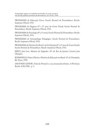 238
A população negra no conteúdos ministrados no curso normal e
nas escolas públicas primárias de Pernambuco, de 1919 a 1934
PROGRAMA de Educação Física. Escola Normal de Pernambuco. Recife:
Imprensa Oficial, 1931.
PROGRAMA de Hygiene (3ª e 4ª anos do Curso Geral). Escola Normal de
Pernambuco. Recife: Imprensa Oficial, 1931.
PROGRAMA de Psicologia (4ª e 5ª anos). Escola Normal de Pernambuco. Recife:
Imprensa Oficial, 1931.
PROGRAMA de Antropologia Pedagógica. Escola Normal de Pernambuco.
Recife: Imprensa Oficial, 1932.
PROGRAMA de História do Brasil e da Civilização (2ª e 3ª anos do Curso Geral).
Escola Normal de Pernambuco. Recife: Imprensa Oficial, 1933.
RÊGO, José Lins. Menino do Engenho. 39º ed. Rio de Janeiro: Livraria José
Olympio.
ROMANELLI, Otaíza Oliveira. História da Educação no Brasil. 12º ed. Petrópolis,
RJ: Vozes, 1978.
UM VOSSO LEITOR. A Escola Normal e a sua anunciada reforma. A Província.
Recife: 4/05/1920. p. 2.
 