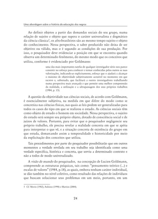 24
Uma abordagem sobre a história da educação dos negros
Ao definir objetos a partir das demandas sociais do seu grupo, numa
relação de sujeito e objeto que supera o caráter universalista e dogmático
da ciência clássica
, os afro-brasileiros são ao mesmo tempo sujeito e objeto
do conhecimento. Nessa perspectiva, o saber produzido não deixa de ser
objetivo ou válido, mas o é segundo as condições de sua produção. Por
isso, o pesquisador deve evidenciar a posição em que se encontra quando
observa um determinado fenômeno, do mesmo modo que os conceitos que
utiliza, conforme é evidenciado por Goldmann:
uma das mais importantes tarefas de qualquer investigador sério nos parece
consistir no esforço para conhecer e tornar conhecidas pelos outros as suas
valorizações, indicando-as explicitamente, esforço que o ajudará a alcançar
o máximo de objetividade subjetivamente acessível no momento em que
escreve e, sobretudo, que facilitará a outros investigadores trabalhando
numa perspectiva mais avançada e que permite uma melhor compreensão
da realidade, a utilização e a ultrapassagem dos seus próprios trabalhos
(1984, p. 15).
A questão da objetividade nas ciências sociais, de acordo com Goldmann,
é essencialmente subjetiva, na medida em que difere do modo como se
concretiza nas ciências físicas, nas quais as leis podem ser generalizadas para
todos os casos do tipo em que se realizou o estudo. As ciências sociais têm
como objeto de estudo o homem em sociedade. Nessa perspectiva, o sujeito
do estudo será sempre seu próprio objeto, dotado de consciência social e de
juízos de valores. Portanto, para evitar que o pesquisador negligencie seu
próprio trabalho, ele precisa revelar a realidade concreta em que se apóia
para interpretar o que vê, e a situação concreta de existência do grupo em
que estuda, demarcando assim a temporalidade e historicidade por meio
da explicitação dos conceitos que utiliza.
Tais procedimentos por parte do pesquisador possibilitarão que em outros
momentos a verdade revelada em seu trabalho seja identificada como uma
verdade específica, histórica e concreta, que serviu a determinado contexto e
não a todos de modo universalizado.
A visão de mundo do pesquisador, na concepção de Lucien Goldmann,
compreende as estruturas psíquicas, tais como: “pensamento teórico (...) e
escalas de valores” (1984, p.18), as quais, embora tenham caráter individual,
se dão também no nível coletivo, como resultado das relações de indivíduos
que buscam solucionar seus problemas em um meio, portanto, em um
	 Cf. Morin (1982), Ardoino (1998) e Martins (2004).
 