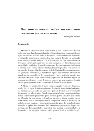 249
Nós, afro-descendentes: história africana e afro-
descendente na cultura brasileira
Henrique Cunha Jr.
Introdução
Africanos e afro-descendentes constituíram a massa trabalhadora durante
todo o período da colonização brasileira. Essa mão-de-obra executou todos os
tipos de ofícios e realizou todas as formas de trabalho existentes, formando
a população majoritária e fornecendo a base cultural do país, em associação
com povos de outras origens. Os africanos vieram com conhecimentos
técnicos e tecnológicos superiores aos dos europeus e aos dos indígenas para
as atividades produtivas desenvolvidas no país durante o período de Colônia
e Império, o que tornou esta mão-de-obra africana responsável pelas atividades
de trabalho desenvolvidas durante este período histórico. Em todos os campos,
da agricultura à mineração, à manufatura, à pesca e ao comércio, o Brasil é em
grande escala conseqüência do conhecimento e da experiência histórica dos
africanos, trazidos à força, como cativos, capturados em diferentes regiões da
África, e em diferentes épocas. Temos que lembrar que esta imigração forçada
durou quase quatro séculos e trouxe mais de seis milhões de pessoas.
A África é o continente de mais antiga ocupação pelos seres humanos,
tendo sido o lugar de desenvolvimento de grande parte do conhecimento
da humanidade. As culturas agrícolas e pastoris tiveram desenvolvimento
importante em solo africano. As culturas das manufaturas e das artes também
foram intensamente processadas pelos diversos povos africanos. No campo
da filosofia, da matemática e da cultura letradas, a África precede outros
continentes, realiza um significativo e inesgotável acervo. A realização de
cidades, reinos, impérios e sistemas comerciais faz parte do passado africano
em todas as regiões do continente. Toda essa enumeração de partes do processo
civilizatório da humanidade é necessária para ilustrar a complexidade e a
importância da bagagem africana trazida para o Brasil, e também levada,
 