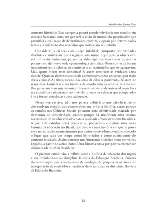 25
Mariléia dos Santos Cruz
contexto histórico. Essa categoria possui grande relevância nos estudos em
ciências humanas, uma vez que será a visão de mundo do pesquisador que
permitirá a realização de determinados recortes, a opção por determinados
temas e a definição dos conceitos que nortearam seu estudo.
Considerar a ciência como algo infalível, composta por verdades
absolutas e universais que exigiriam um único lugar para o observador
ver um certo fenômeno, parece ter sido algo que funcionou quando o
positivismo delineava toda epistemologia científica. Nesse contexto, foram
inquestionáveis a ciência, os cientistas e as instituições que os agregavam.
Mas, quem foram esses cientistas? A quem serviriam as verdades dessa
ciência? Quais os elementos culturais apresentados como universais por meio
dessa ciência? As elites, escondidas atrás da ciência positivista, falaram de
si mesmas. Contaram a sua história de acordo com os acontecimentos que
lhes pareciam mais interessantes. Elevaram ao status de universal o que lhes
era específico e rebaixaram ao nível de inferior as culturas que comparadas
à sua foram percebidas como diferentes.
Nessa perspectiva, não nos parece arbitrário que afro-brasileiros
desenvolvam estudos que contemplem sua própria história, tanto porque
os estudos nas Ciências Sociais possuem uma objetividade marcada por
elementos de subjetividade, quanto porque há atualmente uma imensa
necessidade de estudos voltados para a realidade afro-descendente brasileira.
A partir de estudos nessa perspectiva, poderemos construir uma nova
história da educação no Brasil, que deve ser uma história em que se possa
ver a narrativa de acontecimentos por vários observadores, sendo conhecido
o lugar que cada um ocupa como historiador e como participante do
contexto estudado. Assim, teremos um fenômeno histórico visto por vários
ângulos, a partir de várias lentes. Uma história nessa perspectiva merece ser
denominada história brasileira.
O presente estudo visa a refletir sobre a história da educação dos negros
e sua invisibilidade na disciplina História da Educação Brasileira. Procura
chamar atenção para a necessidade da produção de pesquisa nessa área e de
incorporação de conteúdos e temáticas dessa natureza na disciplina História
da Educação Brasileira.
 