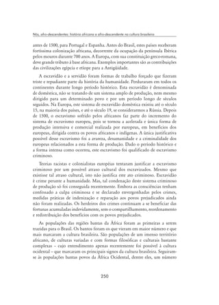 250
Nós, afro-descendentes: história africana e afro-descendente na cultura brasileira
antes de 1500, para Portugal e Espanha. Antes do Brasil, estes países receberam
fortíssima colonização africana, decorrente da ocupação da península Ibérica
pelos mouros durante 700 anos. A Europa, com sua constituição greco-romana,
deve grande tributo à base africana. Exemplos importantes são as contribuições
das civilizações egípcia e etíope para a Antigüidade.
A escravidão e a servidão foram formas de trabalho forçado que fizeram
triste e repudiante parte da história da humanidade. Perduraram em todos os
continentes durante longo período histórico. Esta escravidão é denominada
de doméstica, não se tratando de um sistema amplo de produção, nem mesmo
dirigido para um determinado povo e por um período longo de séculos
seguidos. Na Europa, este sistema de escravidão doméstica existiu até o século
15, na maioria dos países, e até o século 19, se considerarmos a Rússia. Depois
de 1500, o escravismo sofrido pelos africanos faz parte do incremento do
sistema de escravismo europeu, pois se tornou a acelerada e única forma de
produção intensiva e comercial realizada por europeus, em benefícios dos
europeus, dirigida contra os povos africanos e indígenas. A única justificativa
possível desse escravismo foi a avareza, desumanidade e a criminalidade dos
europeus relacionados a esta forma de produção. Dado o período histórico e
a forma intensa como ocorreu, este escravismo foi qualificado de escravismo
criminoso.
Teorias racistas e colonialistas européias tentaram justificar a escravismo
criminoso por um possível atraso cultural dos escravizados. Mesmo que
existisse tal atraso cultural, isto não justifica este ato criminoso. Escravidão
é crime perante a humanidade. Mas, tal condenação deste sistema criminoso
de produção só foi conseguida recentemente. Embora as consciências tenham
confessado a culpa criminosa e se declarado envergonhadas pelos crimes,
medidas práticas de indenização e reparação aos povos prejudicados ainda
não foram realizadas. Os herdeiros dos crimes continuam a se beneficiar das
fortunas acumuladas indevidamente, sem o compartilhamento, reordenamento
e redistribuição dos benefícios com os povos prejudicados.
As populações das regiões bantas da África foram as primeiras a serem
trazidas para o Brasil. Os bantos foram os que vieram em maior número e que
mais marcaram a cultura brasileira. São populações de um imenso território
africano, de culturas variadas e com formas filosóficas e culturais bastante
complexas – cujo entendimento apenas recentemente foi possível à cultura
ocidental – que marcaram os principais signos da cultura brasileira. Seguiram-
se às populações bantas povos da África Ocidental, dentre eles, um número
 