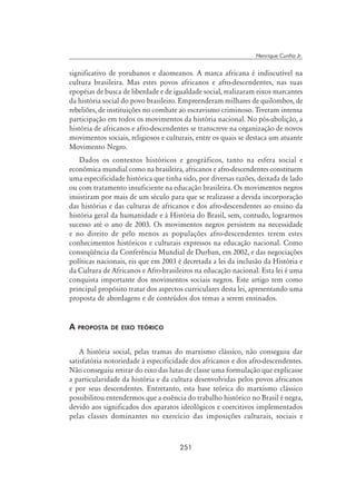 251
Henrique Cunha Jr.
significativo de yorubanos e daomeanos. A marca africana é indiscutível na
cultura brasileira. Mas estes povos africanos e afro-descendentes, nas suas
epopéias de busca de liberdade e de igualdade social, realizaram eixos marcantes
da história social do povo brasileiro. Empreenderam milhares de quilombos, de
rebeliões, de instituições no combate ao escravismo criminoso. Tiveram intensa
participação em todos os movimentos da história nacional. No pós-abolição, a
história de africanos e afro-descendentes se transcreve na organização de novos
movimentos sociais, religiosos e culturais, entre os quais se destaca um atuante
Movimento Negro.
Dados os contextos históricos e geográficos, tanto na esfera social e
econômica mundial como na brasileira, africanos e afro-descendentes constituem
uma especificidade histórica que tinha sido, por diversas razões, deixada de lado
ou com tratamento insuficiente na educação brasileira. Os movimentos negros
insistiram por mais de um século para que se realizasse a devida incorporação
das histórias e das culturas de africanos e dos afro-descendentes ao ensino da
história geral da humanidade e à História do Brasil, sem, contudo, lograrmos
sucesso até o ano de 2003. Os movimentos negros persistem na necessidade
e no direito de pelo menos as populações afro-descendentes terem estes
conhecimentos históricos e culturais expressos na educação nacional. Como
conseqüência da Conferência Mundial de Durban, em 2002, e das negociações
políticas nacionais, eis que em 2003 é decretada a lei da inclusão da História e
da Cultura de Africanos e Afro-brasileiros na educação nacional. Esta lei é uma
conquista importante dos movimentos sociais negros. Este artigo tem como
principal propósito tratar dos aspectos curriculares desta lei, apresentando uma
proposta de abordagens e de conteúdos dos temas a serem ensinados.
A proposta de eixo teórico
A história social, pelas tramas do marxismo clássico, não conseguiu dar
satisfatória notoriedade à especificidade dos africanos e dos afro-descendentes.
Não conseguiu retirar do eixo das lutas de classe uma formulação que explicasse
a particularidade da história e da cultura desenvolvidas pelos povos africanos
e por seus descendentes. Entretanto, esta base teórica do marxismo clássico
possibilitou entendermos que a essência do trabalho histórico no Brasil é negra,
devido aos significados dos aparatos ideológicos e coercitivos implementados
pelas classes dominantes no exercício das imposições culturais, sociais e
 