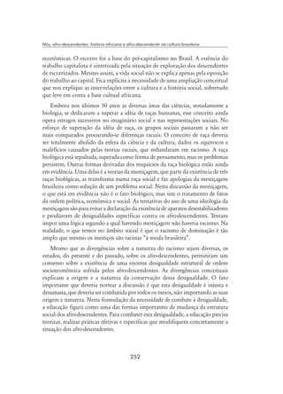 252
Nós, afro-descendentes: história africana e afro-descendente na cultura brasileira
econômicas. O escravo foi a base do pré-capitalismo no Brasil. A essência do
trabalho capitalista é sintetizada pela situação de exploração dos descendentes
de escravizados. Mesmo assim, a vida social não se explica apenas pela oposição
do trabalho ao capital. Fica explícita a necessidade de uma ampliação conceitual
que nos explique as inter-relações entre a cultura e a história social, sobretudo
que leve em conta a base cultual africana.
Embora nos últimos 50 anos as diversas áreas das ciências, notadamente a
biologia, se dedicaram a superar a idéia de raças humanas, esse conceito ainda
opera estragos sucessivos no imaginário social e nas representações sociais. No
esforço de superação da idéia de raça, os grupos sociais passaram a não ser
mais comparados procurando-se diferenças raciais. O conceito de raça deveria
ser totalmente abolido da esfera da ciência e da cultura, dados os equívocos e
malefícios causados pelas teorias raciais, que redundaram em racismo. A raça
biológica está sepultada, superada como forma de pensamento, mas os problemas
persistem. Outras formas derivadas dos resquícios da raça biológica estão ainda
em evidência. Uma delas é a teorias da mestiçagem, que parte da existência de três
raças biológicas, as transforma numa raça social e faz apologias da mestiçagem
brasileira como solução de um problema social. Nesta discussão da mestiçagem,
o que está em evidência não é o fato biológico, mas sim o tratamento de fatos
da ordem política, econômica e social. As tentativas do uso de uma ideologia da
mestiçagem são para evitar a declaração da existência de aparatos desestabilizadores
e produtores de desigualdades específicas contra os afro-descendentes. Tentam
impor uma lógica segundo a qual havendo mestiçagem não haveria racismo. Na
realidade, o que temos no âmbito social é que o racismo de dominação é tão
amplo que mesmo os mestiços são racistas “à moda brasileira”.
Mesmo que as divergências sobre a natureza do racismo sejam diversas, os
estudos, do presente e do passado, sobre os afro-descendentes, permitiram um
consenso sobre a existência de uma enorme desigualdade estrutural de ordem
socioeconômica sofrida pelos afro-descendentes. As divergências conceituais
explicam a origem e a natureza da conservação dessa desigualdade. O fato
importante que deveria nortear a discussão é que esta desigualdade é injusta e
desumana, que deveria ser combatida por todos os meios, não importando as suas
origem e natureza. Nesta formulação da necessidade de combate à desigualdade,
a educação figura como uma das formas importantes de mudança da estrutura
social dos afro-descendentes. Para combater esta desigualdade, a educação precisa
teorizar, realizar práticas efetivas e específicas que modifiquem concretamente a
situação dos afro-descendentes.
 