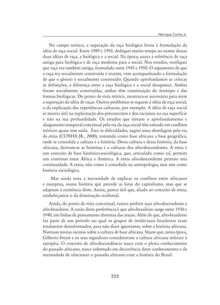 253
Henrique Cunha Jr.
No campo teórico, a superação da raça biológica levou à formulação da
idéia de raça social. Entre 1989 e 1992, dediquei muito tempo ao exame dessas
duas idéias de raça, a biológica e a social. Na época, usava a referência de raça
antiga para biológica e de raça moderna para a social. Nos estudos, verifiquei
que raça era também antiga, formulada entre 1945 e 1950. O argumento de que
a raça era socialmente construída é recente, vem acompanhando a formulação
de que o gênero é socialmente construído. Quando aprofundamos as críticas
às definições, a diferença entre a raça biológica e a social desaparece. Ambas
foram socialmente construídas, ambas têm constituição do fenótipo e das
formas biológicas. Do ponto de vista teórico, mostrava-se necessário para mim
a superação da idéia de raças. Outros problemas se seguem à idéia de raça social,
o da explicação das experiências culturais, por exemplo. A idéia de raça social
se mostra útil na explicitação dos preconceitos e dos racismos na sua superfície
e não na sua profundidade. Os estudos que tentam o aprofundamento e
alargamento temporal conceitual pela via da raça social têm entrado em conflitos
teóricos quase sem saída. Face às dificuldades, sugiro uma abordagem pela via
da etnia (CUNHA JR., 2000), tomando como base africana a base geográfica,
onde se consolida a cultura e a história. Dessa cultura e dessa história, da base
africana, derivam-se as histórias e a culturas dos afro-descendentes. A etnia é
um conceito de base histórico-sociológica, que, articulado como tal, permite
um contínuo entre África e América. A etnia afro-descendente permite esta
continuidade. A etnia, não como é concebida na antropologia, mas sim como
história sociológica.
Mas ainda resta a necessidade de explicar os conflitos entre africanos
e europeus, numa história que precede as lutas do capitalismo, mas que se
adaptam à existência deste. Assim, parece útil que, aliado ao conceito de etnia,
estabeleçamos o da dominação ocidental.
Ainda, do ponto de vista conceitual, vamos preferir usar afro-descendente a
afro-brasileiro. A razão desta preferência é que afro-brasileiro surge entre 1930 e
1940, em linhas de pensamento distintas das atuais. Além de que, afro-brasileiro
faz parte de um período no qual os grupos de intelectuais brasileiros eram
totalmente desinformados, para não dizer ignorantes, sobre a história africana.
Nutriam teorias racistas sobre a cultura de base africana. Vejam que, nesta época,
Gilberto Freyre e os seus seguidores consideravam a cultura africana inferior à
européia. O conceito de afro-descendência nasce com o pleno conhecimento
do passado africano, nasce sobretudo em decorrência deste conhecimento e da
necessidade de relacionar o passado africano com a história do Brasil.
 